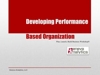 Developing Performance  Based Organization Geneva Analytics, LLC Plan, Launch, Build Business Workshop® 