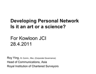 Developing Personal Network
   Is it an art or a science?

   For Kowloon JCI
   28.4.2011

Roy Ying, B. Comm., Msc. (Corporate Governance)
Head of Communications, Asia
Royal Institution of Chartered Surveyors
 