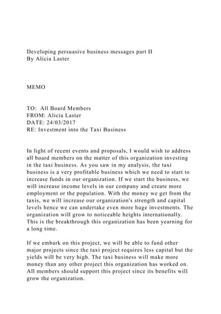 Developing persuasive business messages part II
By Alicia Laster
MEMO
TO: All Board Members
FROM: Alicia Laster
DATE: 24/03/2017
RE: Investment into the Taxi Business
In light of recent events and proposals, I would wish to address
all board members on the matter of this organization investing
in the taxi business. As you saw in my analysis, the taxi
business is a very profitable business which we need to start to
increase funds in our organization. If we start the business, we
will increase income levels in our company and create more
employment or the population. With the money we get from the
taxis, we will increase our organization's strength and capital
levels hence we can undertake even more huge investments. The
organization will grow to noticeable heights internationally.
This is the breakthrough this organization has been yearning for
a long time.
If we embark on this project, we will be able to fund other
major projects since the taxi project requires less capital but the
yields will be very high. The taxi business will make more
money than any other project this organization has worked on.
All members should support this project since its benefits will
grow the organization.
 