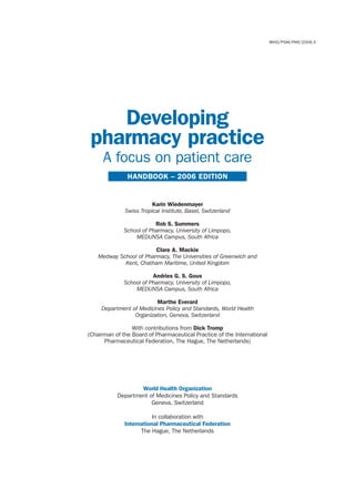 WHO/PSM/PAR/2006.5




    Developing
 pharmacy practice
     A focus on patient care
               HANDBOOK – 2006 EDITION


                         Karin Wiedenmayer
              Swiss Tropical Institute, Basel, Switzerland

                          Rob S. Summers
              School of Pharmacy, University of Limpopo,
                  MEDUNSA Campus, South Africa

                         Clare A. Mackie
    Medway School of Pharmacy, The Universities of Greenwich and
             Kent, Chatham Maritime, United Kingdom

                         Andries G. S. Gous
              School of Pharmacy, University of Limpopo,
                  MEDUNSA Campus, South Africa

                          Marthe Everard
     Department of Medicines Policy and Standards, World Health
                 Organization, Geneva, Switzerland

                 With contributions from Dick Tromp
(Chairman of the Board of Pharmaceutical Practice of the International
      Pharmaceutical Federation, The Hague, The Netherlands)




                   World Health Organization
           Department of Medicines Policy and Standards
                       Geneva, Switzerland

                         In collaboration with
              International Pharmaceutical Federation
                    The Hague, The Netherlands
 