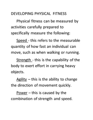 DEVELOPING PHYSICAL FITNESS
Physical fitness can be measured by
activities carefully prepared to
specifically measure the following:
Speed - this refers to the measurable
quantity of how fast an individual can
move, such as when walking or running.
Strength - this is the capability of the
body to exert effort in carrying heavy
objects.
Agility – this is the ability to change
the direction of movement quickly.
Power – this is caused by the
combination of strength and speed.
 