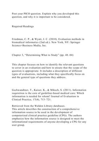 Post your PICO question. Explain why you developed this
question, and why it is important to be considered.
Required Readings
Friedman, C. P., & Wyatt, J. C. (2010). Evaluation methods in
biomedical informatics (2nd ed.). New York, NY: Springer
Science+Business Media, Inc.
Chapter 3, “Determining What to Study” (pp. 48–84)
This chapter focuses on how to identify the relevant questions
to cover in an evaluation and how to ensure that the scope of the
question is appropriate. It includes a description of different
types of evaluations, including what they specifically focus on
and the general type of questions they address.
Gschwandtner, T., Kaiser, K., & Miksch, S. (2011). Information
requisition is the core of guideline-based medical care: Which
information is needed for whom? Journal of Evaluation in
Clinical Practice, 17(4), 713–721.
Retrieved from the Walden Library databases.
This article describes the construction of a comprehensive
information source to be used in the development of
computerized clinical practice guideline (CPG). The authors
emphasize how the information source is designed to meet the
informational requirements of anyone developing a CPG for any
user group.
 