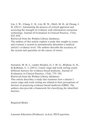 Lin, J. W., Chang, C. H., Lin, M. W., Ebell, M. H., & Chiang, J.
H. (2011). Automating the process of critical appraisal and
assessing the strength of evidence with information extraction
technology. Journal of Evaluation in Clinical Practice, 17(4),
832–838.
Retrieved from the Walden Library databases.
The authors of this article explain a study that sought to create
and evaluate a system to automatically determine a medical
article’s evidence level. The authors describe the accuracy of
the system and speculate on the causes of errors.
Swennen, M. H. J., vander Heijden, G. J. M. G., Blijham, G. H.,
& Kalkman, C. J. (2011). Career stage and work setting create
different barriers for evidence-based medicine. Journal of
Evaluation in Clinical Practice, 17(4), 775–785.
Retrieved from the Walden Library databases.
This article describes a study that examines how a doctor’s
career stage and work setting are related to their perceptions of
barriers to practicing evidence-based medicine (EBM). The
authors also provide a framework for classifying the identified
barriers.
Required Media
Laureate Education (Producer). (n.d.e). PICO question.
 