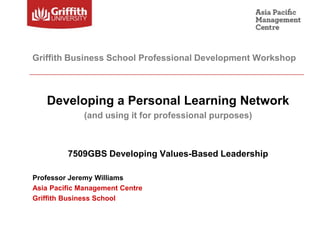 Griffith Business School Professional Development Workshop



   Developing a Personal Learning Network
              (and using it for professional purposes)



         7509GBS Developing Values-Based Leadership

Professor Jeremy Williams
Asia Pacific Management Centre
Griffith Business School
 