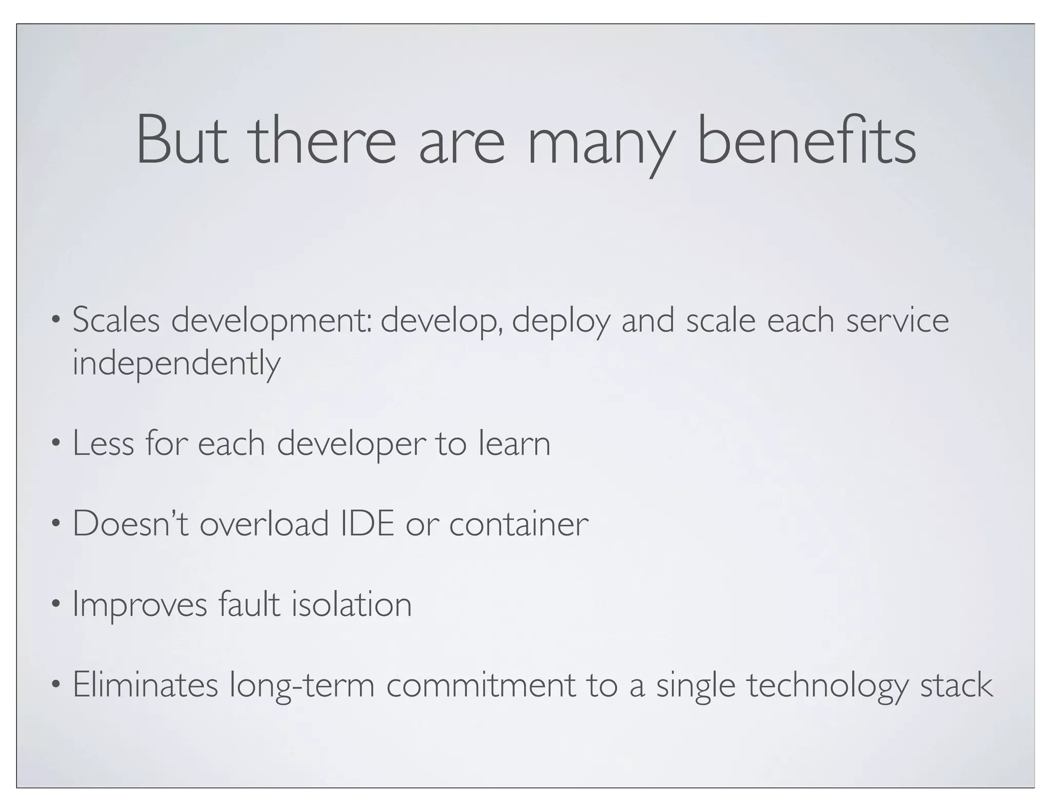 But there are many beneﬁts

• Scales
       development: develop, deploy and scale each service
 independently

• Less   for each developer to learn

• Doesn’t   overload IDE or container

• Improves   fault isolation

• Eliminates   long-term commitment to a single technology stack
 