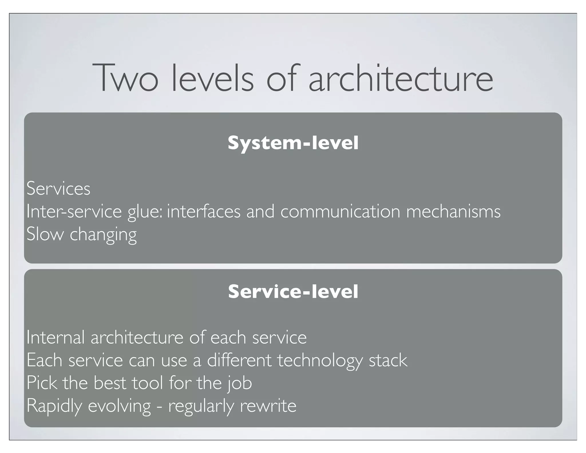 Two levels of architecture
                         System-level

Services
Inter-service glue: interfaces and communication mechanisms
Slow changing

                         Service-level

Internal architecture of each service
Each service can use a different technology stack
Pick the best tool for the job
Rapidly evolving - regularly rewrite
 