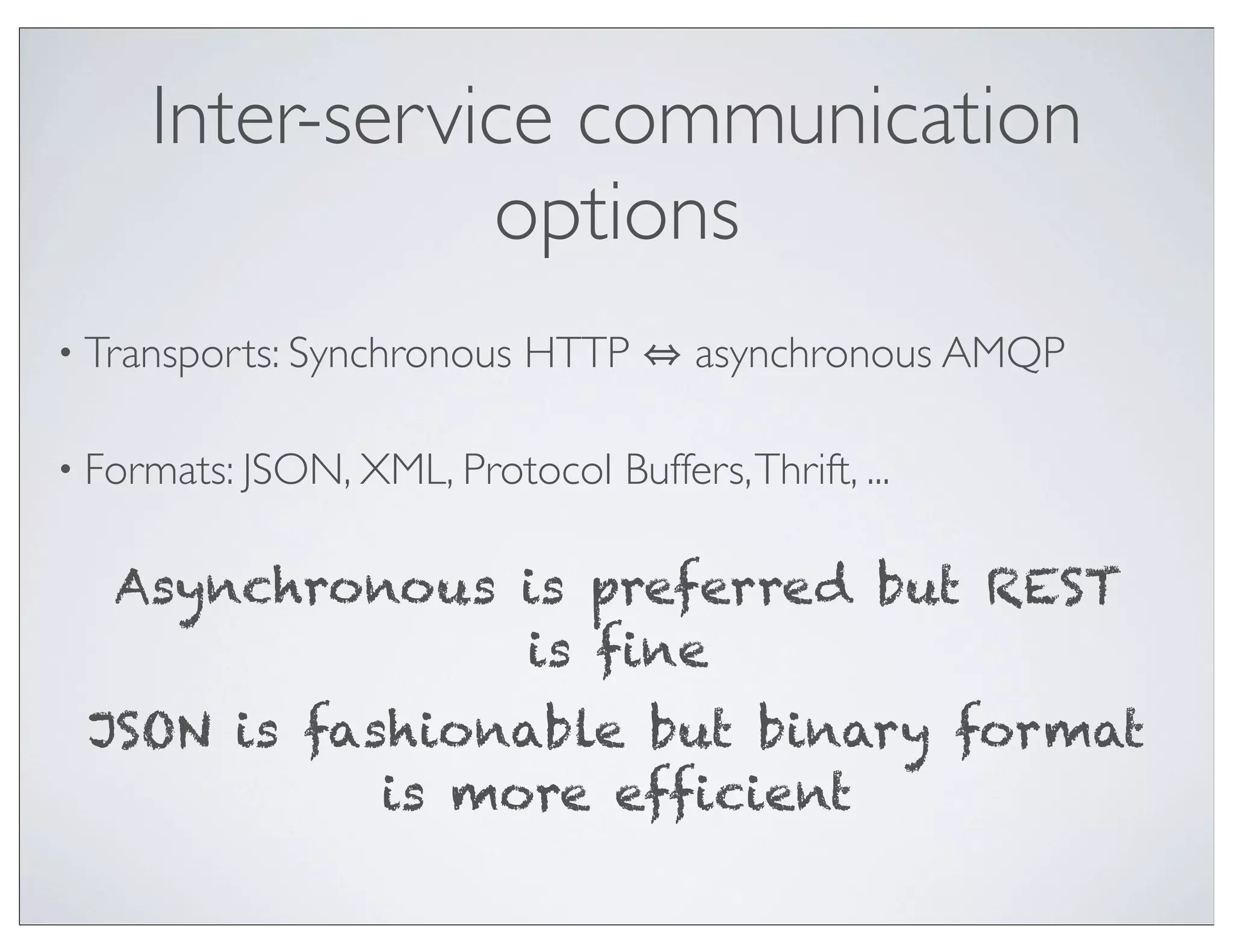 Inter-service communication
                options
• Transports: Synchronous   HTTP      asynchronous AMQP

• Formats: JSON, XML, Protocol   Buffers, Thrift, ...

   Asynchronous is preferred but REST
                is fine
 JSON is fashionable but binary format
            is more efficient
 