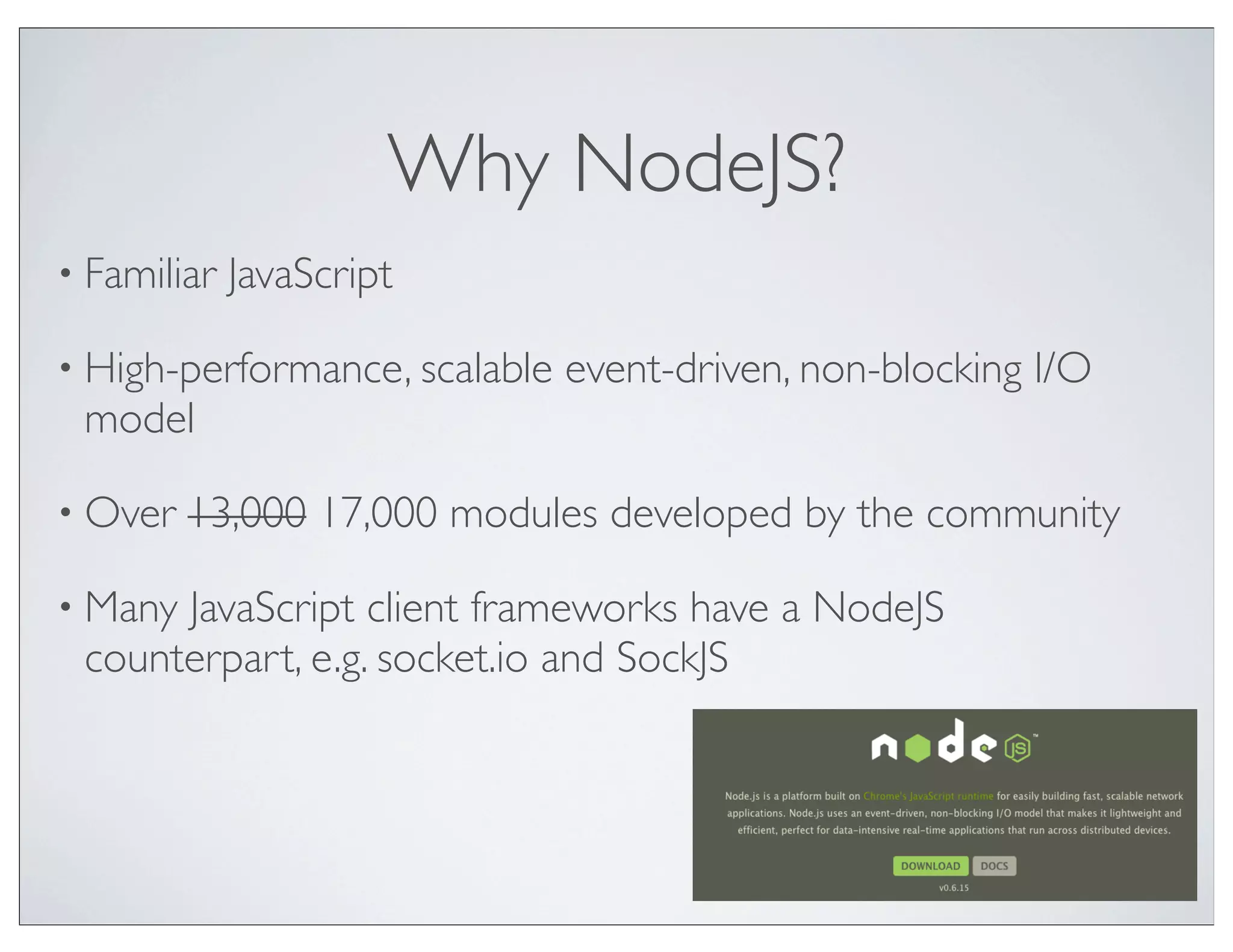 Why NodeJS?
• Familiar   JavaScript

• High-performance, scalable   event-driven, non-blocking I/O
 model

• Over   13,000 17,000 modules developed by the community

• ManyJavaScript client frameworks have a NodeJS
 counterpart, e.g. socket.io and SockJS
 