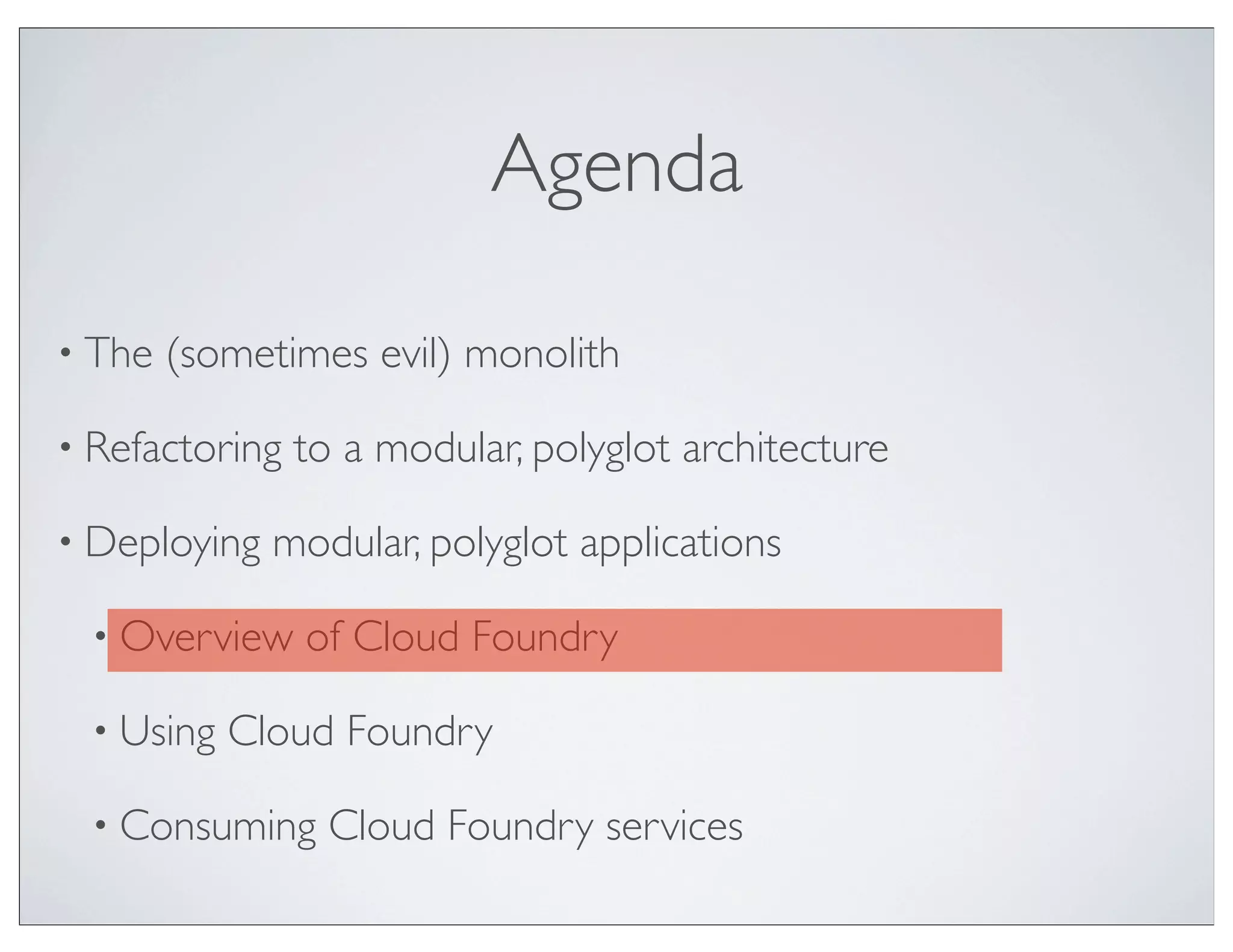 Agenda

• The   (sometimes evil) monolith

• Refactoring   to a modular, polyglot architecture

• Deploying   modular, polyglot applications

  • Overview    of Cloud Foundry

  • Using   Cloud Foundry

  • Consuming     Cloud Foundry services
 