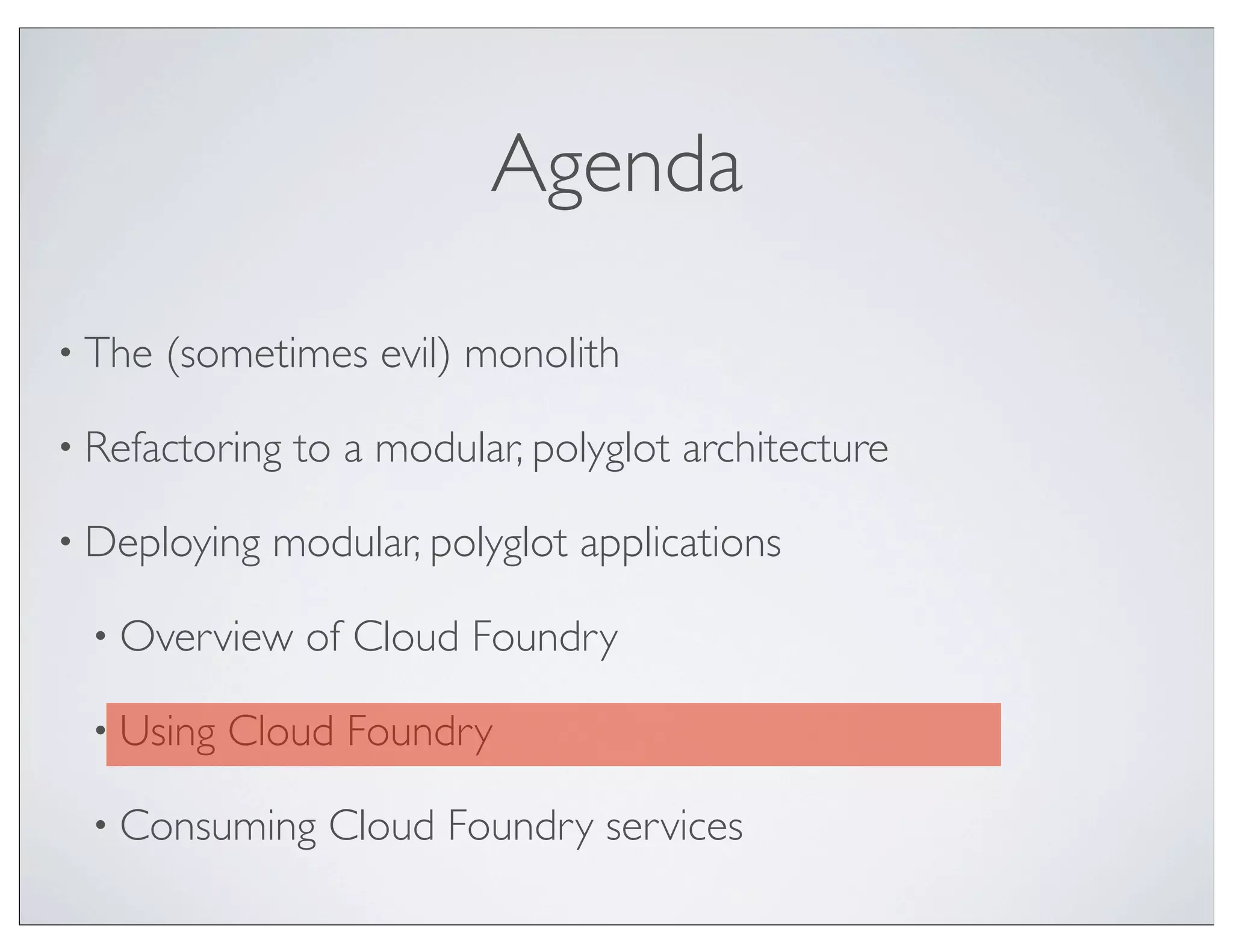 Agenda

• The   (sometimes evil) monolith

• Refactoring   to a modular, polyglot architecture

• Deploying   modular, polyglot applications

  • Overview    of Cloud Foundry

  • Using   Cloud Foundry

  • Consuming     Cloud Foundry services
 