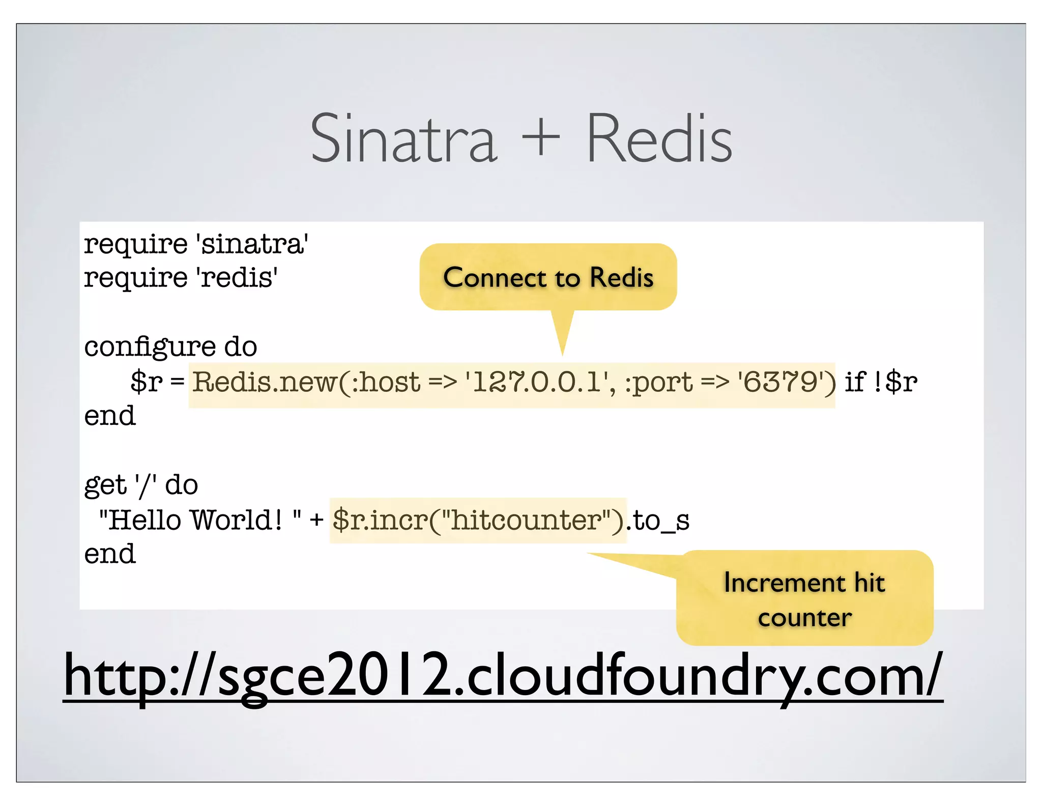 Sinatra + Redis
require 'sinatra'
require 'redis'           Connect to Redis

conﬁgure do
	 $r = Redis.new(:host => '127.0.0.1', :port => '6379') if !$r
end

get '/' do
 "Hello World! " + $r.incr("hitcounter").to_s
end
                                                Increment hit
                                                   counter

http://sgce2012.cloudfoundry.com/
 