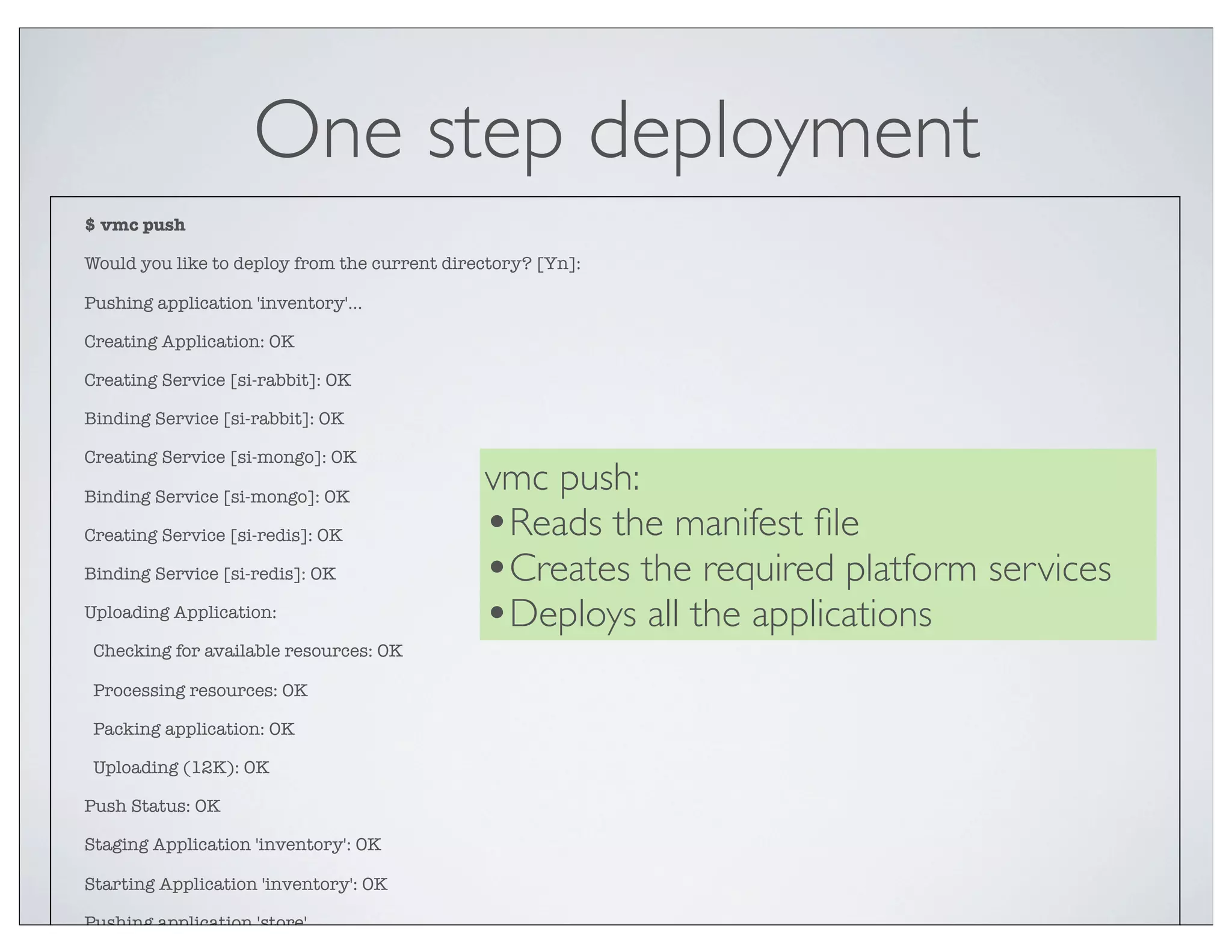One step deployment
$ vmc push

Would you like to deploy from the current directory? [Yn]:

Pushing application 'inventory'...

Creating Application: OK

Creating Service [si-rabbit]: OK

Binding Service [si-rabbit]: OK

Creating Service [si-mongo]: OK

Binding Service [si-mongo]: OK
                                              vmc push:
Creating Service [si-redis]: OK               •Reads the manifest ﬁle
Binding Service [si-redis]: OK                •Creates the required platform services
Uploading Application:
                                              •Deploys all the applications
 Checking for available resources: OK

 Processing resources: OK

 Packing application: OK

 Uploading (12K): OK

Push Status: OK

Staging Application 'inventory': OK

Starting Application 'inventory': OK

Pushing application 'store'...
 