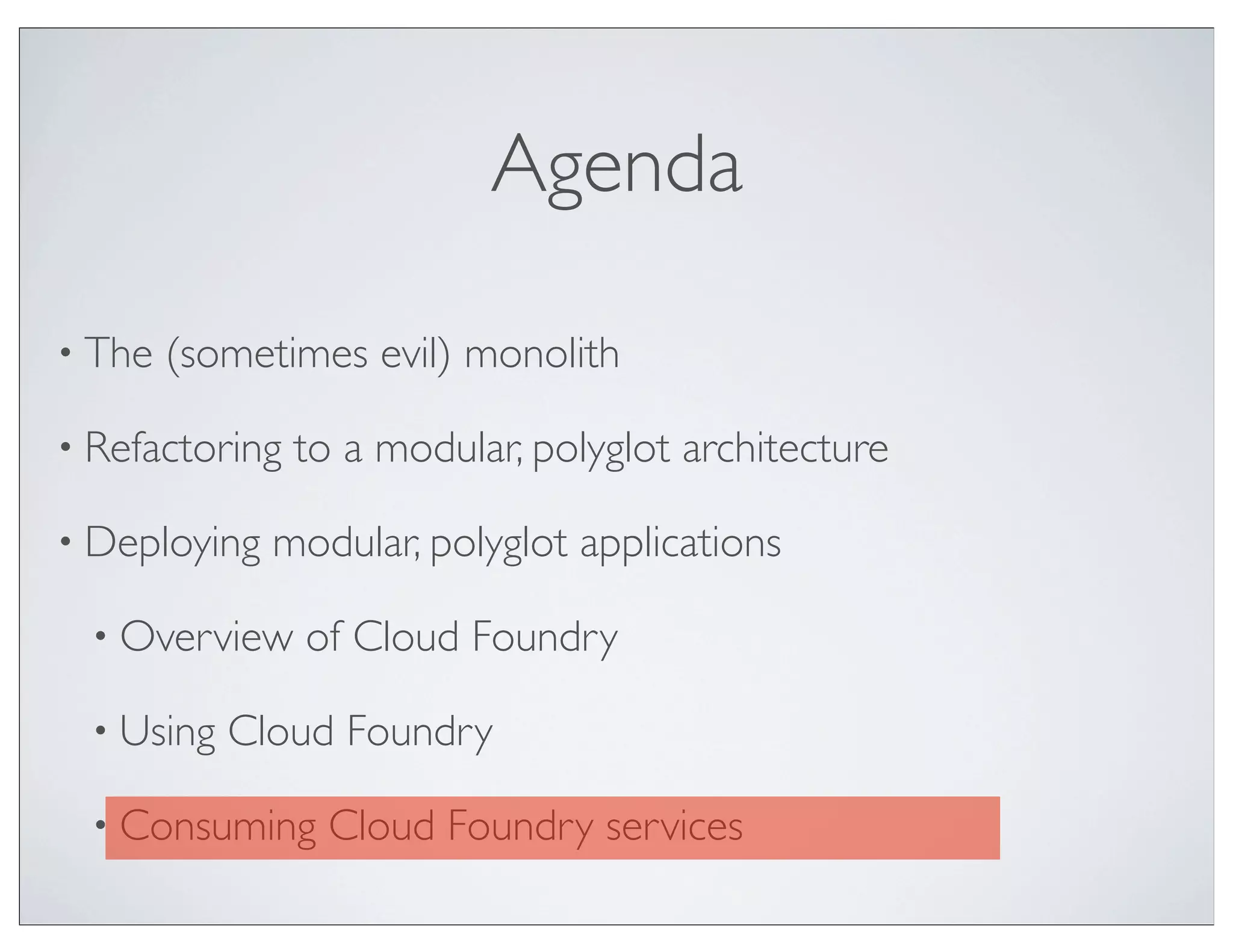 Agenda

• The   (sometimes evil) monolith

• Refactoring   to a modular, polyglot architecture

• Deploying   modular, polyglot applications

  • Overview    of Cloud Foundry

  • Using   Cloud Foundry

  • Consuming     Cloud Foundry services
 