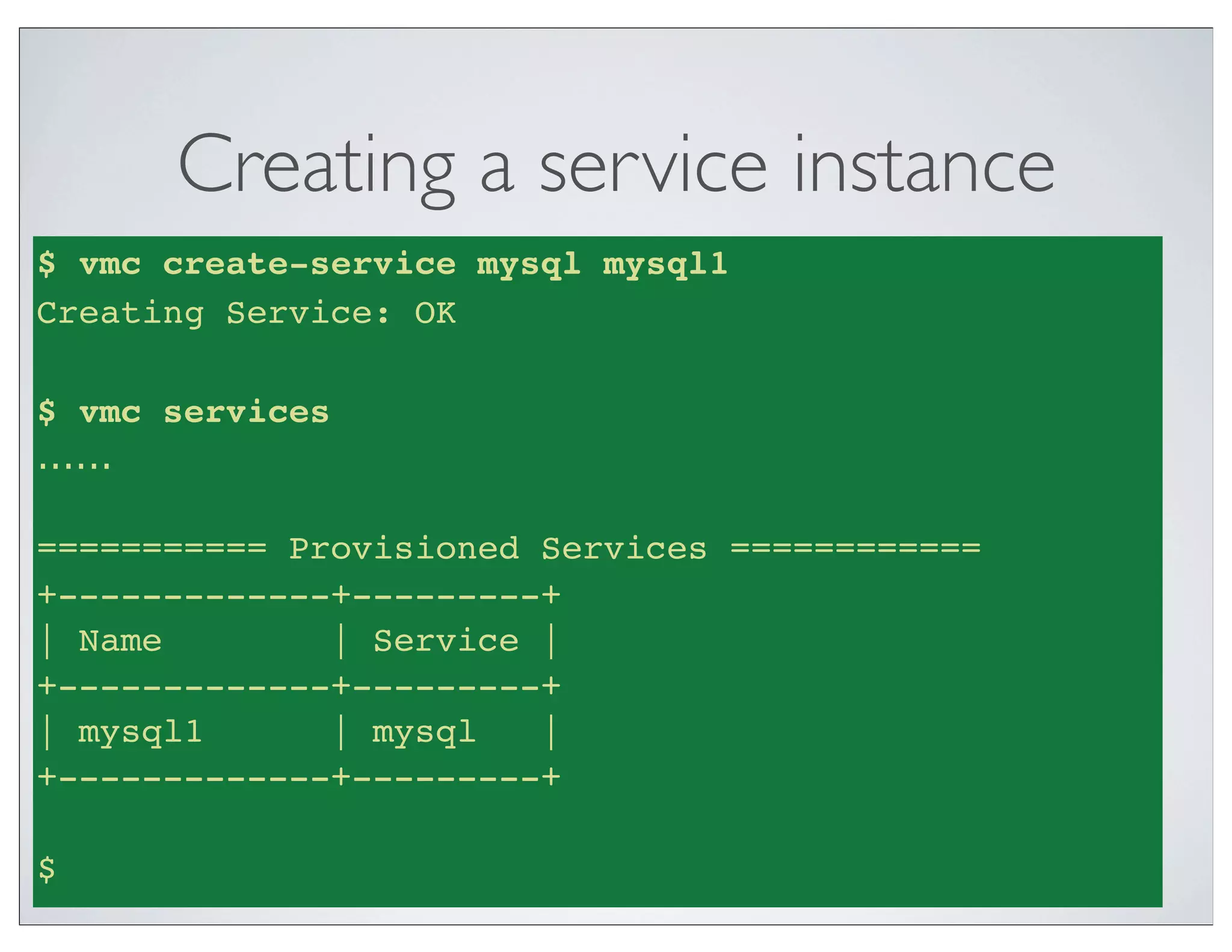 Creating a service instance
$ vmc create-service mysql mysql1
Creating Service: OK

$ vmc services
......

=========== Provisioned Services ============
+-------------+---------+
| Name        | Service |
+-------------+---------+
| mysql1      | mysql   |
+-------------+---------+

$
 