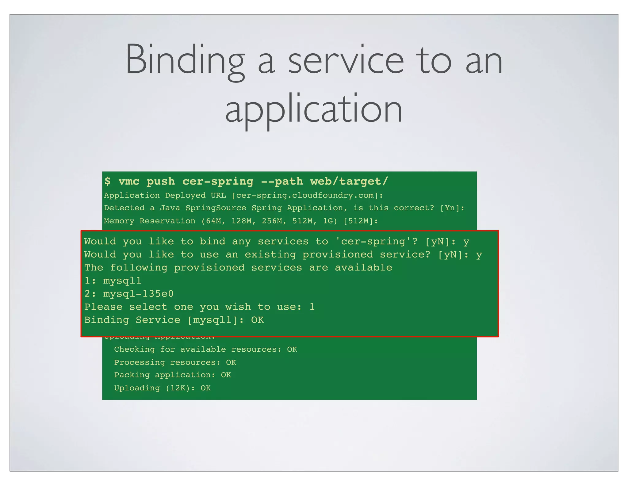 Binding a service to an
            application
   $ vmc push cer-spring --path web/target/
   Application Deployed URL [cer-spring.cloudfoundry.com]:
   Detected a Java SpringSource Spring Application, is this correct? [Yn]:
   Memory Reservation (64M, 128M, 256M, 512M, 1G) [512M]:
   Creating Application: OK
Would you like to bind any services to 'cer-spring'? [yN]: y [yN]: y
    Would you like
                   to bind any services to 'cer-spring'?
Would you like to use anan existing provisioned service? [yN]: y
    Would you like
                   to use existing provisioned service? [yN]: y
The The following provisioned servicesavailable
     following provisioned services are are available
1: mysql1
    1: mysql1
2: mysql-135e0
    2: mysql-135e0
Please select one you wish to use:use: 1
    Please select one you wish to 1
Binding Service [mysql1]: OK OK
    Binding Service [mysql1]:
   Uploading Application:
     Checking for available resources: OK
     Processing resources: OK
     Packing application: OK
     Uploading (12K): OK
 