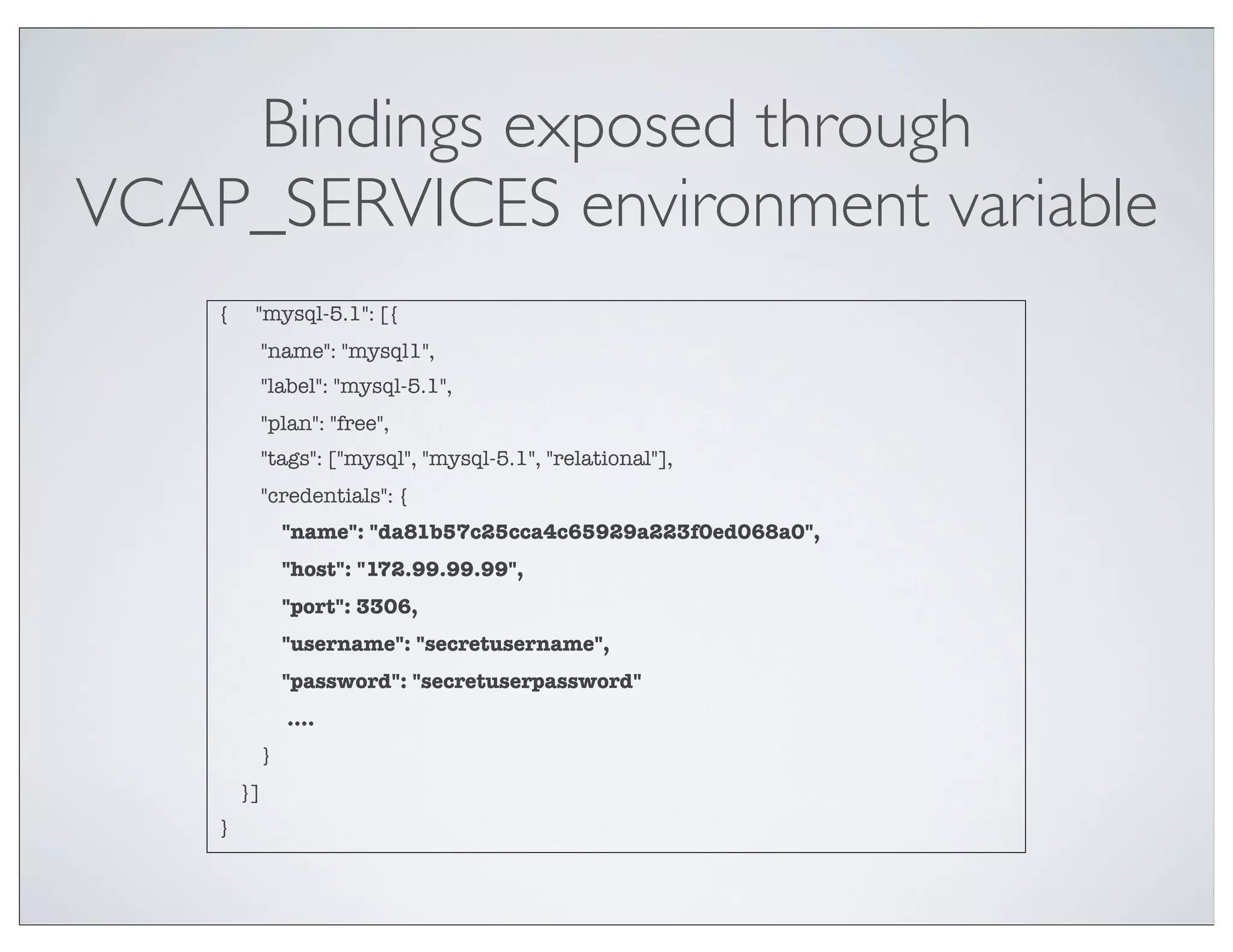 Bindings exposed through
VCAP_SERVICES environment variable
    {    "mysql-5.1": [{
             "name": "mysql1",
             "label": "mysql-5.1",
             "plan": "free",
             "tags": ["mysql", "mysql-5.1", "relational"],
             "credentials": {
                 "name": "da81b57c25cca4c65929a223f0ed068a0",
                 "host": "172.99.99.99",
                 "port": 3306,
                 "username": "secretusername",
                 "password": "secretuserpassword"
                 ....
             }
        }]
    }
 