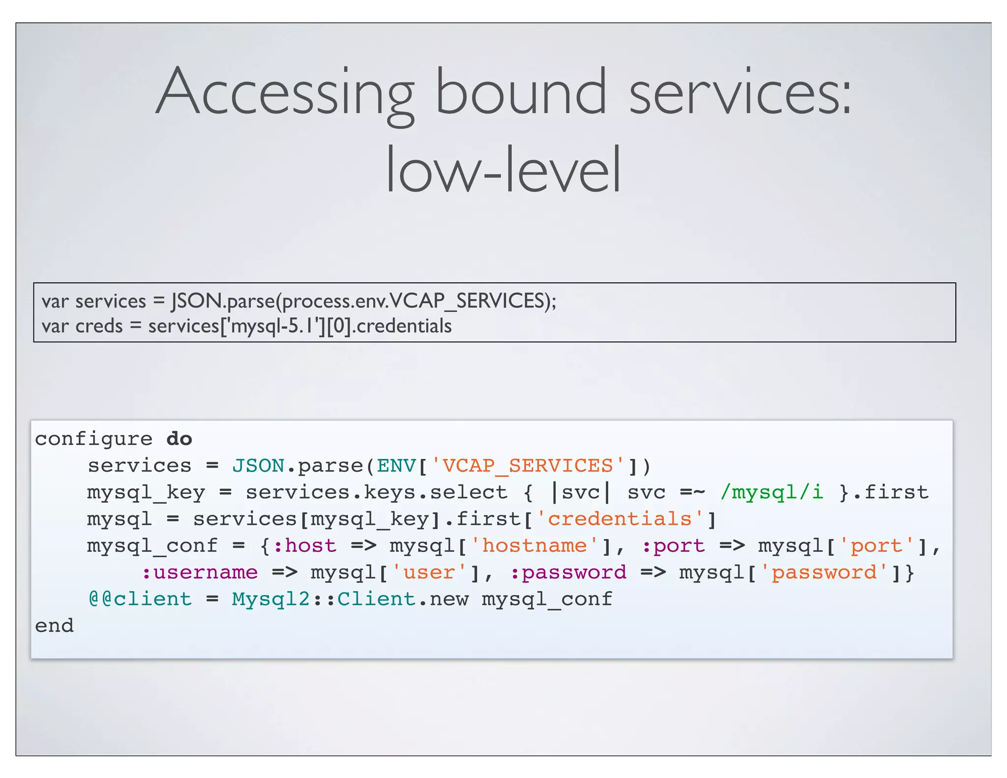Accessing bound services:
                   low-level
var services = JSON.parse(process.env.VCAP_SERVICES);
var creds = services['mysql-5.1'][0].credentials




configure do
    services = JSON.parse(ENV['VCAP_SERVICES'])
    mysql_key = services.keys.select { |svc| svc =~ /mysql/i }.first
    mysql = services[mysql_key].first['credentials']
    mysql_conf = {:host => mysql['hostname'], :port => mysql['port'],
        :username => mysql['user'], :password => mysql['password']}
    @@client = Mysql2::Client.new mysql_conf
end
 