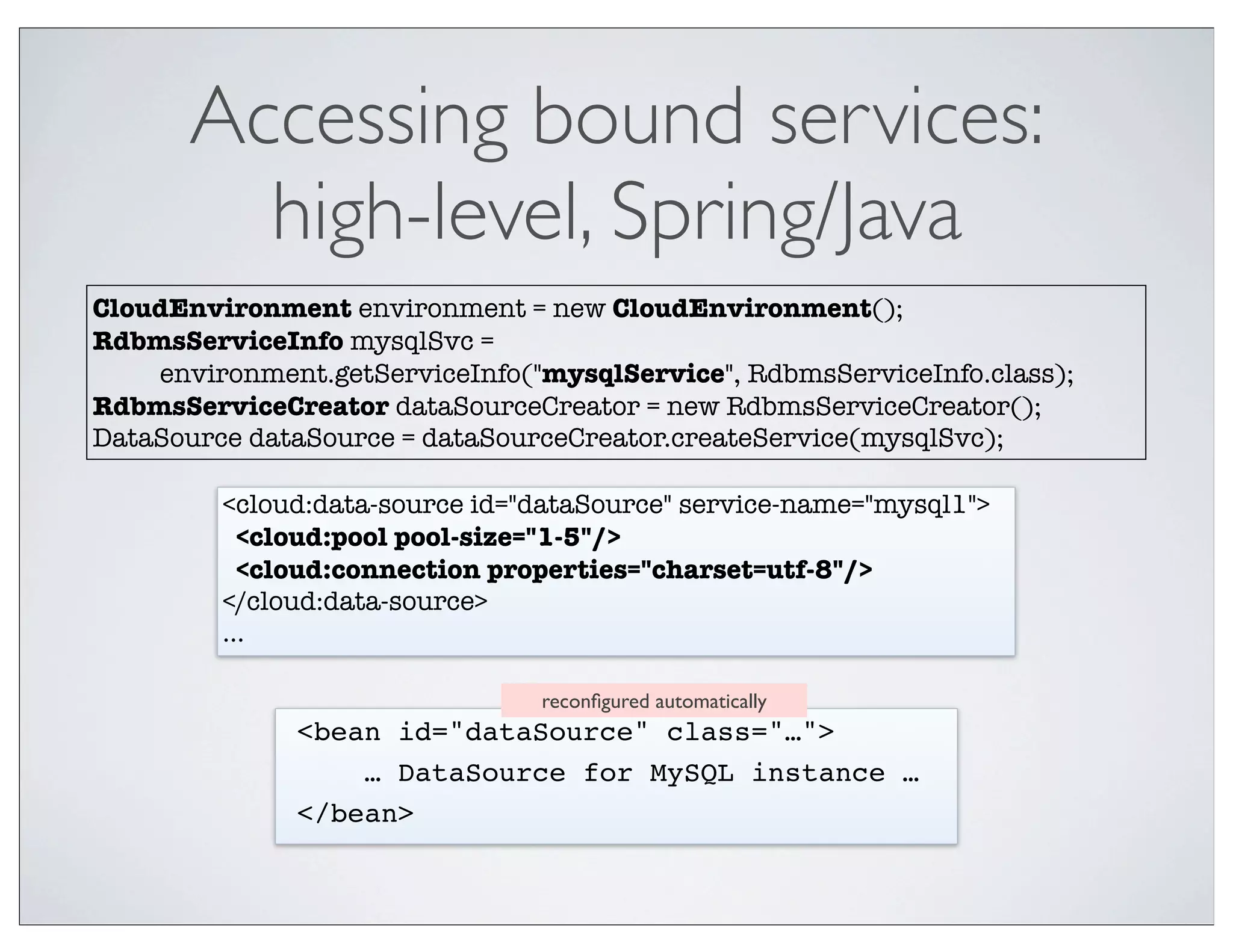 Accessing bound services:
         high-level, Spring/Java
CloudEnvironment environment = new CloudEnvironment();
RdbmsServiceInfo mysqlSvc =
    environment.getServiceInfo("mysqlService", RdbmsServiceInfo.class);
RdbmsServiceCreator dataSourceCreator = new RdbmsServiceCreator();
DataSource dataSource = dataSourceCreator.createService(mysqlSvc);

         <cloud:data-source id="dataSource" service-name="mysql1">
           <cloud:pool pool-size="1-5"/>
           <cloud:connection properties="charset=utf-8"/>
         </cloud:data-source>
         ...

                                reconﬁgured automatically
              <bean id="dataSource" class="…">
                  … DataSource for MySQL instance …
              </bean>
 