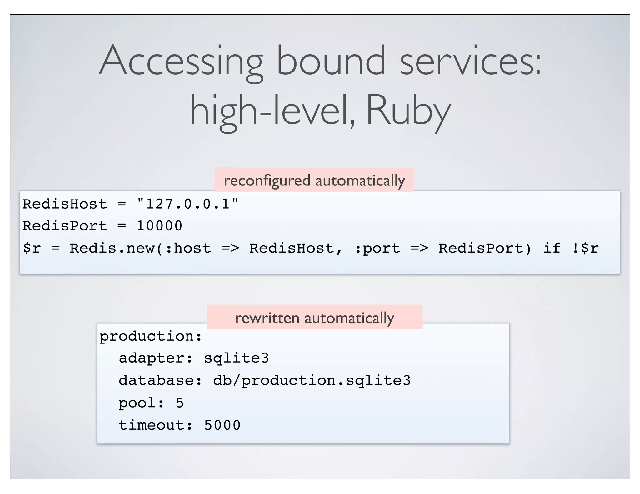 Accessing bound services:
            high-level, Ruby
                     reconﬁgured automatically
RedisHost = "127.0.0.1"
RedisPort = 10000
$r = Redis.new(:host => RedisHost, :port => RedisPort) if !$r



                      rewritten automatically
        production:
          adapter: sqlite3
          database: db/production.sqlite3
          pool: 5
          timeout: 5000
 