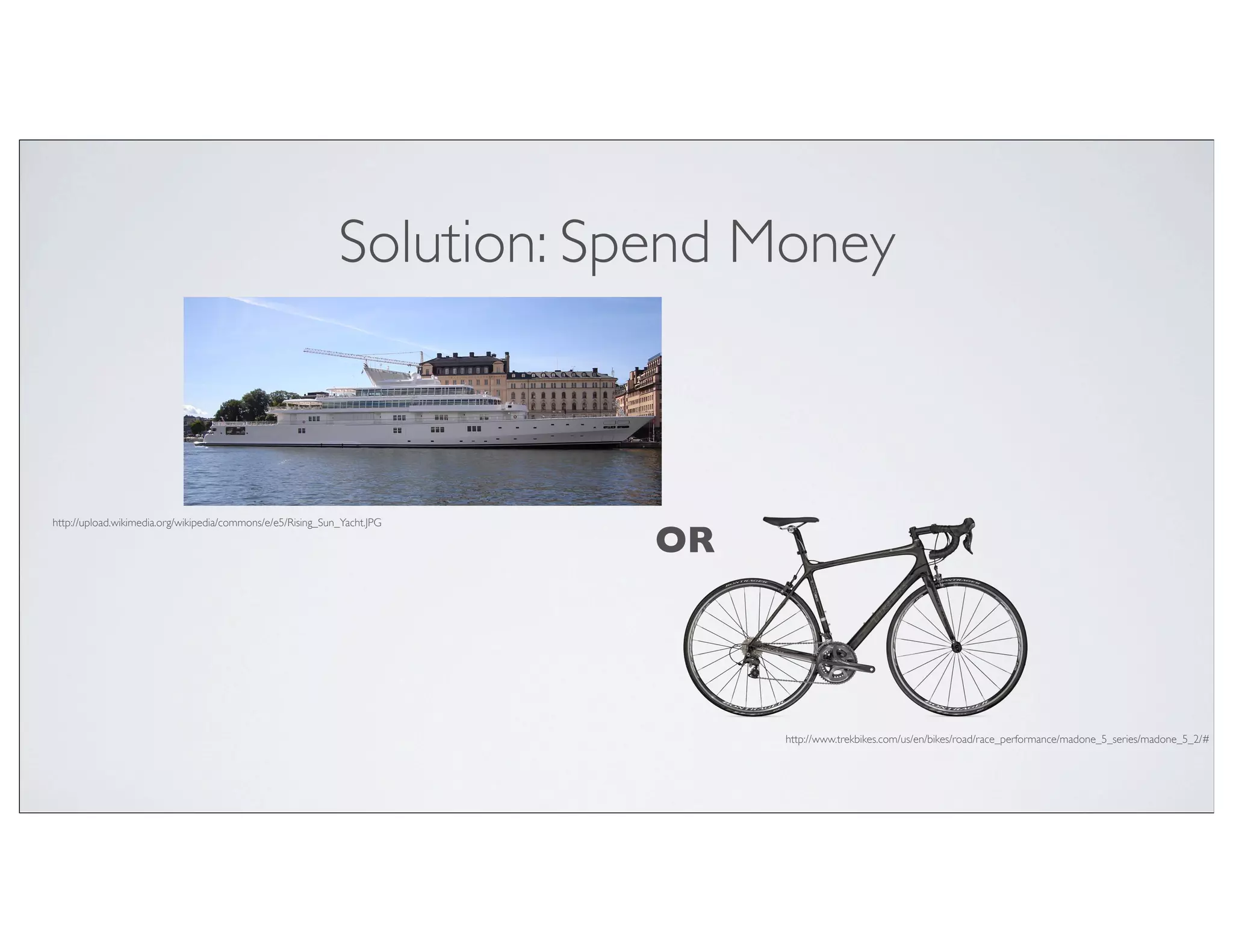Solution: Spend Money



http://upload.wikimedia.org/wikipedia/commons/e/e5/Rising_Sun_Yacht.JPG

                                                                          OR




                                                                               http://www.trekbikes.com/us/en/bikes/road/race_performance/madone_5_series/madone_5_2/#
 