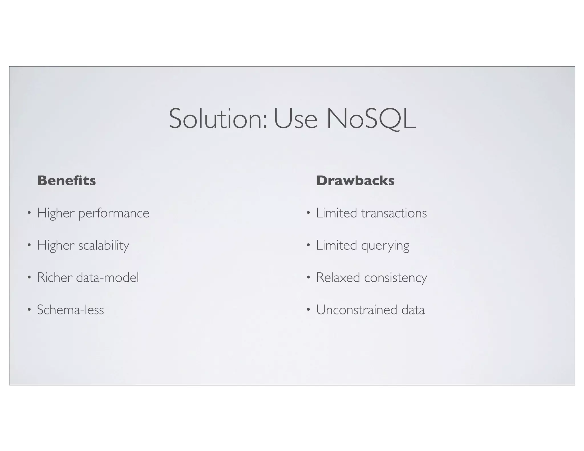 Solution: Use NoSQL
    Beneﬁts                            Drawbacks

•   Higher performance             •   Limited transactions

•   Higher scalability             •   Limited querying

•   Richer data-model              •   Relaxed consistency

•   Schema-less                    •   Unconstrained data
 