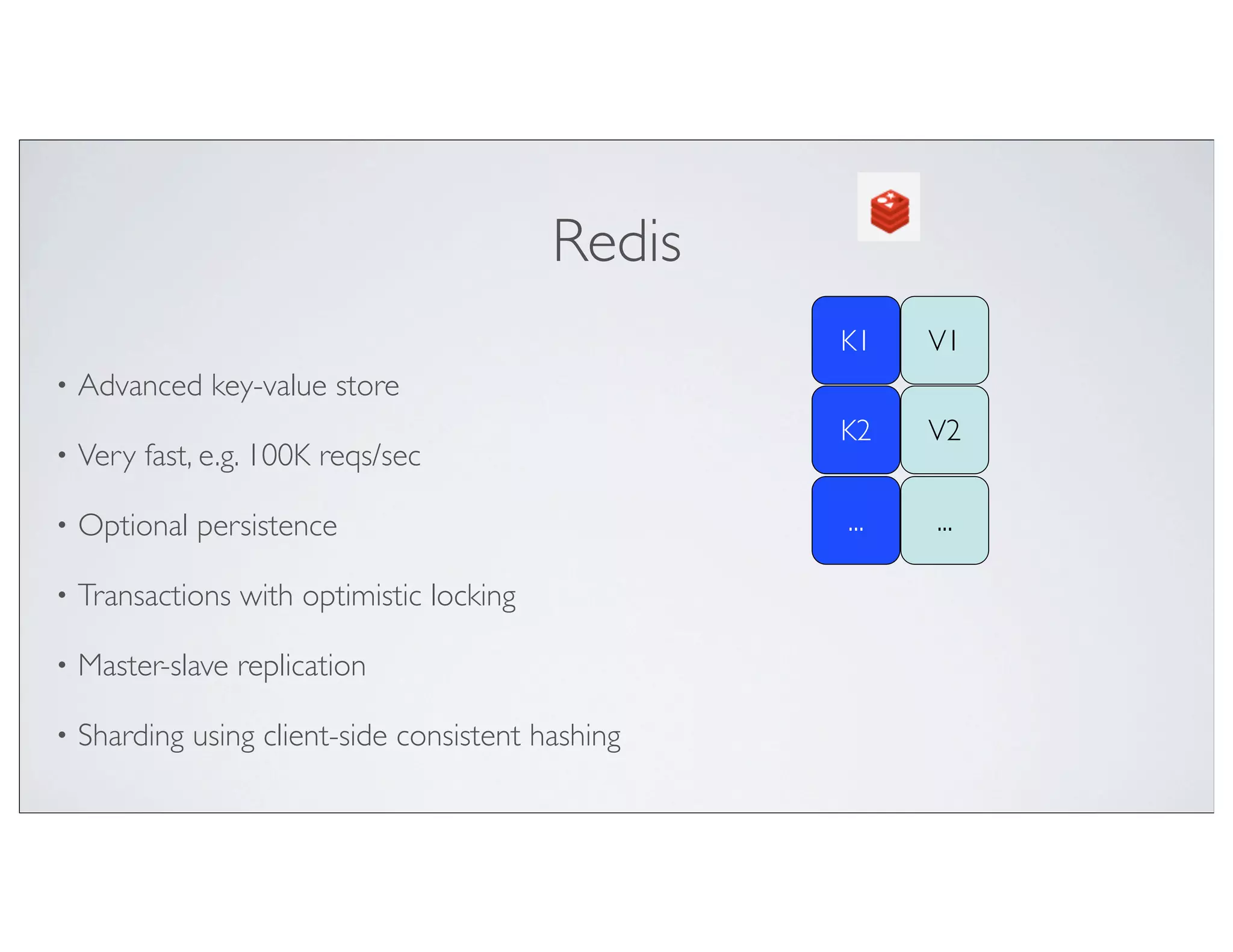 Redis
                                                    K1    V1
•   Advanced key-value store
                                                    K2    V2
•   Very fast, e.g. 100K reqs/sec

•   Optional persistence                            ...   ...

•   Transactions with optimistic locking

•   Master-slave replication

•   Sharding using client-side consistent hashing
 