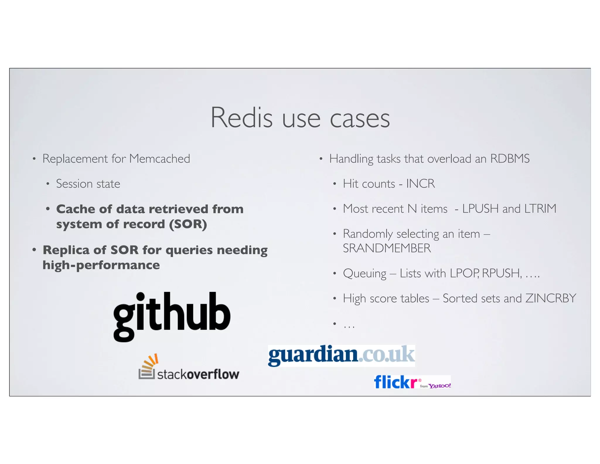 Redis use cases
•   Replacement for Memcached            •   Handling tasks that overload an RDBMS
    •   Session state                        •   Hit counts - INCR
    •   Cache of data retrieved from         •   Most recent N items - LPUSH and LTRIM
        system of record (SOR)
                                             •   Randomly selecting an item –
•   Replica of SOR for queries needing           SRANDMEMBER
    high-performance
                                             •   Queuing – Lists with LPOP, RPUSH, ….
                                             •   High score tables – Sorted sets and ZINCRBY
                                             •   …
 