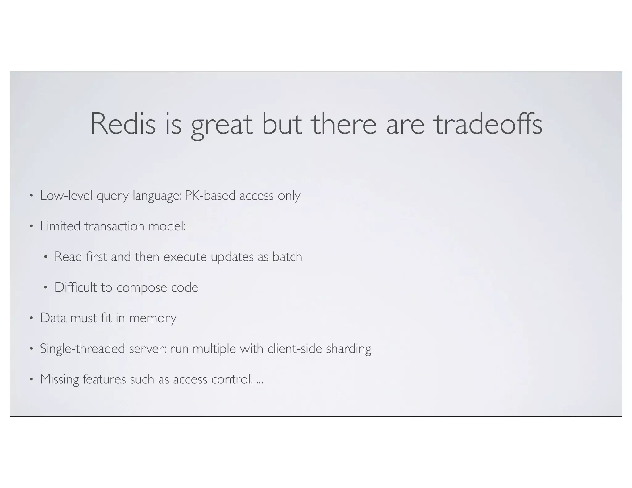 Redis is great but there are tradeoffs

•   Low-level query language: PK-based access only

•   Limited transaction model:

    •   Read ﬁrst and then execute updates as batch

    •   Difﬁcult to compose code

•   Data must ﬁt in memory

•   Single-threaded server: run multiple with client-side sharding

•   Missing features such as access control, ...
 