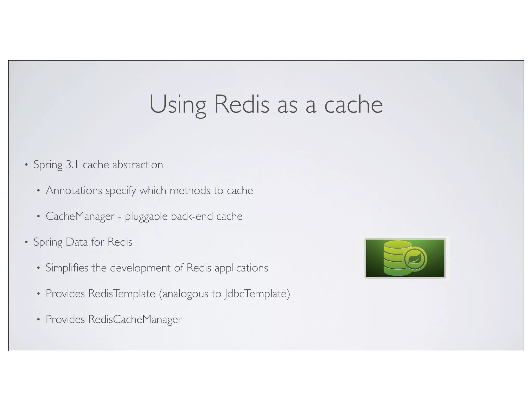 Using Redis as a cache

•   Spring 3.1 cache abstraction

    •   Annotations specify which methods to cache

    •   CacheManager - pluggable back-end cache

•   Spring Data for Redis

    •   Simpliﬁes the development of Redis applications

    •   Provides RedisTemplate (analogous to JdbcTemplate)

    •   Provides RedisCacheManager
 