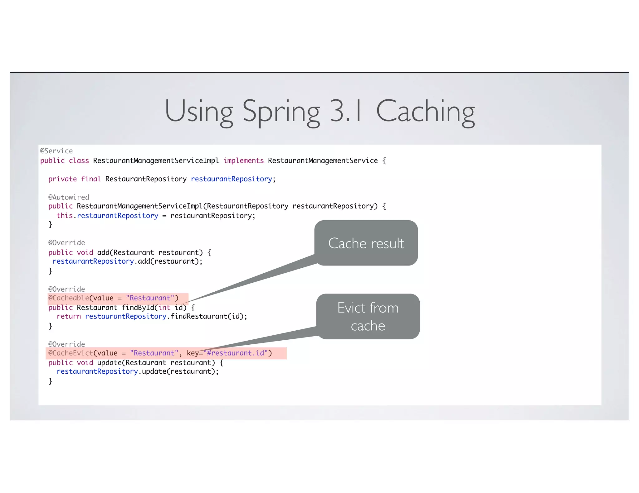 Using Spring 3.1 Caching
@Service
public class RestaurantManagementServiceImpl implements RestaurantManagementService {

  private final RestaurantRepository restaurantRepository;

  @Autowired
  public RestaurantManagementServiceImpl(RestaurantRepository restaurantRepository) {
    this.restaurantRepository = restaurantRepository;
  }

  @Override
  public void add(Restaurant restaurant) {
                                                                      Cache result
    restaurantRepository.add(restaurant);
  }

  @Override
  @Cacheable(value = "Restaurant")
  public Restaurant findById(int id) {
    return restaurantRepository.findRestaurant(id);
                                                                        Evict from
  }                                                                       cache
  @Override
  @CacheEvict(value = "Restaurant", key="#restaurant.id")
  public void update(Restaurant restaurant) {
    restaurantRepository.update(restaurant);
  }
 
