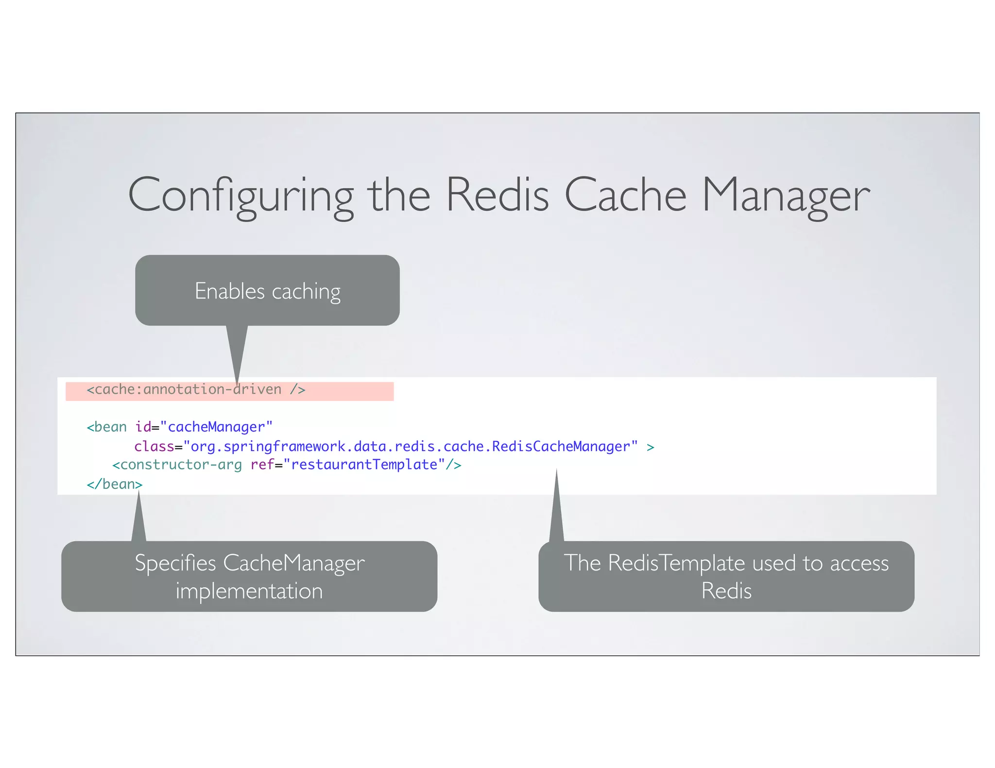 Conﬁguring the Redis Cache Manager
                 Enables caching


	   <cache:annotation-driven />

	   <bean id="cacheManager"
          class="org.springframework.data.redis.cache.RedisCacheManager" >
	   	 <constructor-arg ref="restaurantTemplate"/>
	   </bean>




         Speciﬁes CacheManager                                The RedisTemplate used to access
             implementation                                               Redis
 