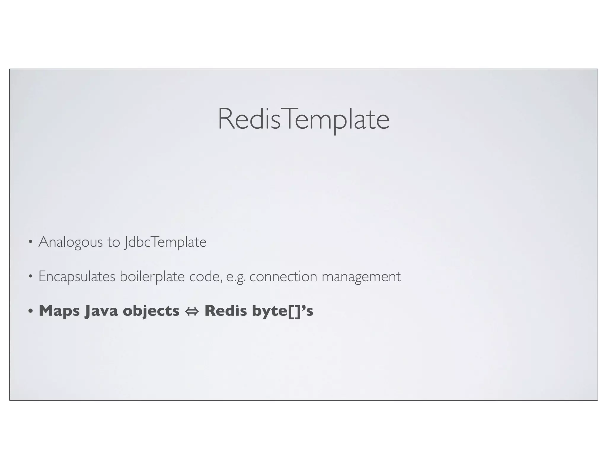 RedisTemplate


•   Analogous to JdbcTemplate

•   Encapsulates boilerplate code, e.g. connection management

•   Maps Java objects         Redis byte[]’s
 