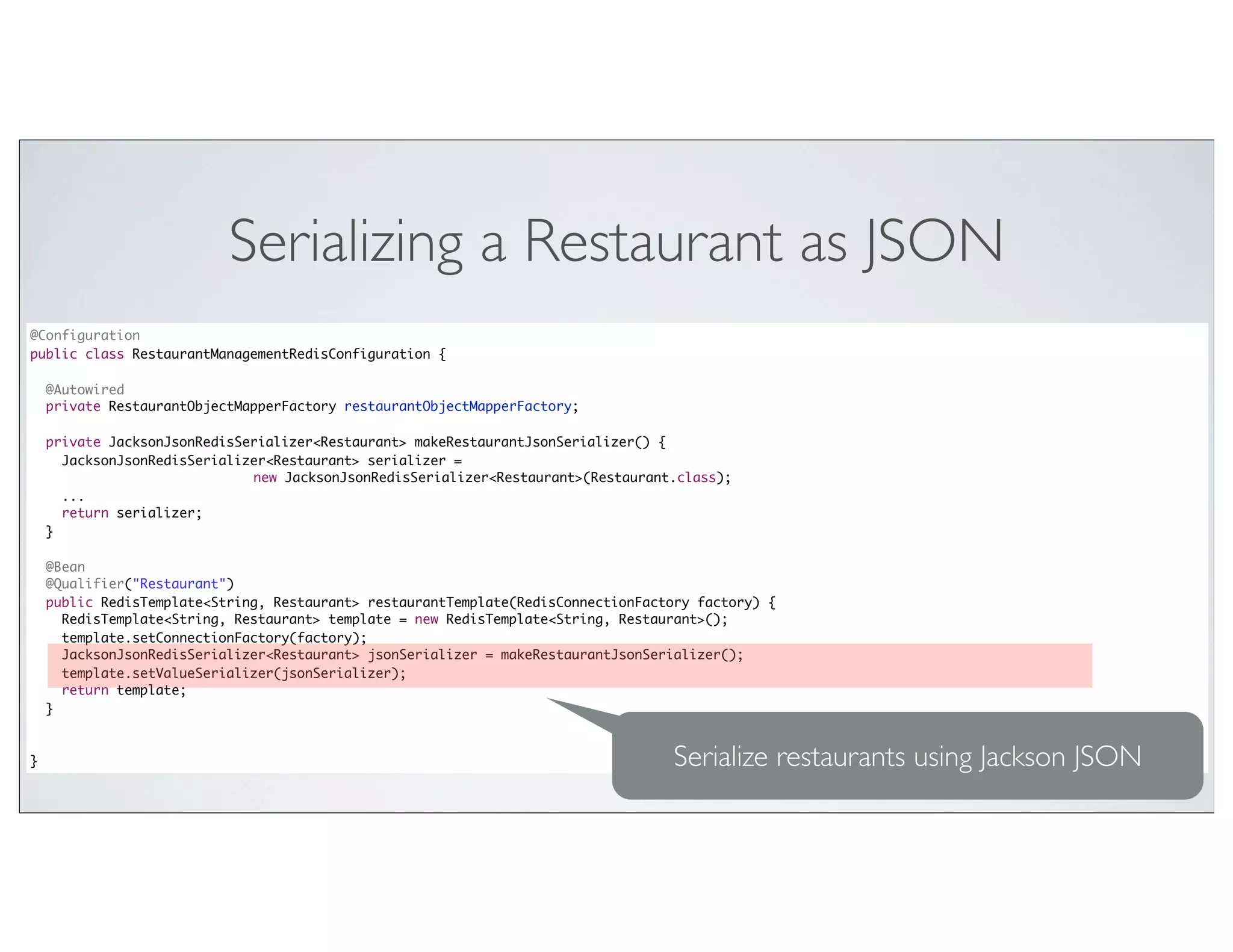 Serializing a Restaurant as JSON
@Configuration
public class RestaurantManagementRedisConfiguration {

    @Autowired
    private RestaurantObjectMapperFactory restaurantObjectMapperFactory;

    private JacksonJsonRedisSerializer<Restaurant> makeRestaurantJsonSerializer() {
      JacksonJsonRedisSerializer<Restaurant> serializer =
                              new JacksonJsonRedisSerializer<Restaurant>(Restaurant.class);
      ...
      return serializer;
    }

    @Bean
    @Qualifier("Restaurant")
    public RedisTemplate<String, Restaurant> restaurantTemplate(RedisConnectionFactory factory) {
      RedisTemplate<String, Restaurant> template = new RedisTemplate<String, Restaurant>();
      template.setConnectionFactory(factory);
      JacksonJsonRedisSerializer<Restaurant> jsonSerializer = makeRestaurantJsonSerializer();
      template.setValueSerializer(jsonSerializer);
      return template;
    }



}                                                                                  Serialize restaurants using Jackson JSON
 