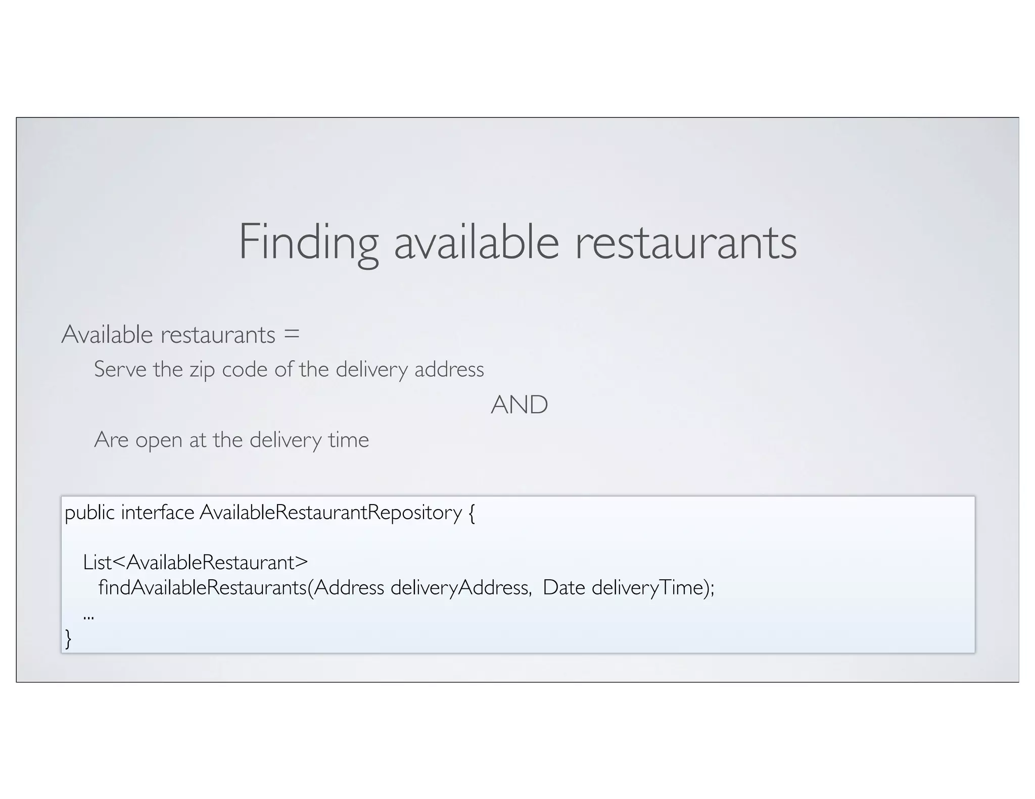 Finding available restaurants
Available restaurants =
   Serve the zip code of the delivery address
                                                   AND
   Are open at the delivery time


public interface AvailableRestaurantRepository {

   List<AvailableRestaurant>
	

 ﬁndAvailableRestaurants(Address deliveryAddress, Date deliveryTime);
   ...
}
 