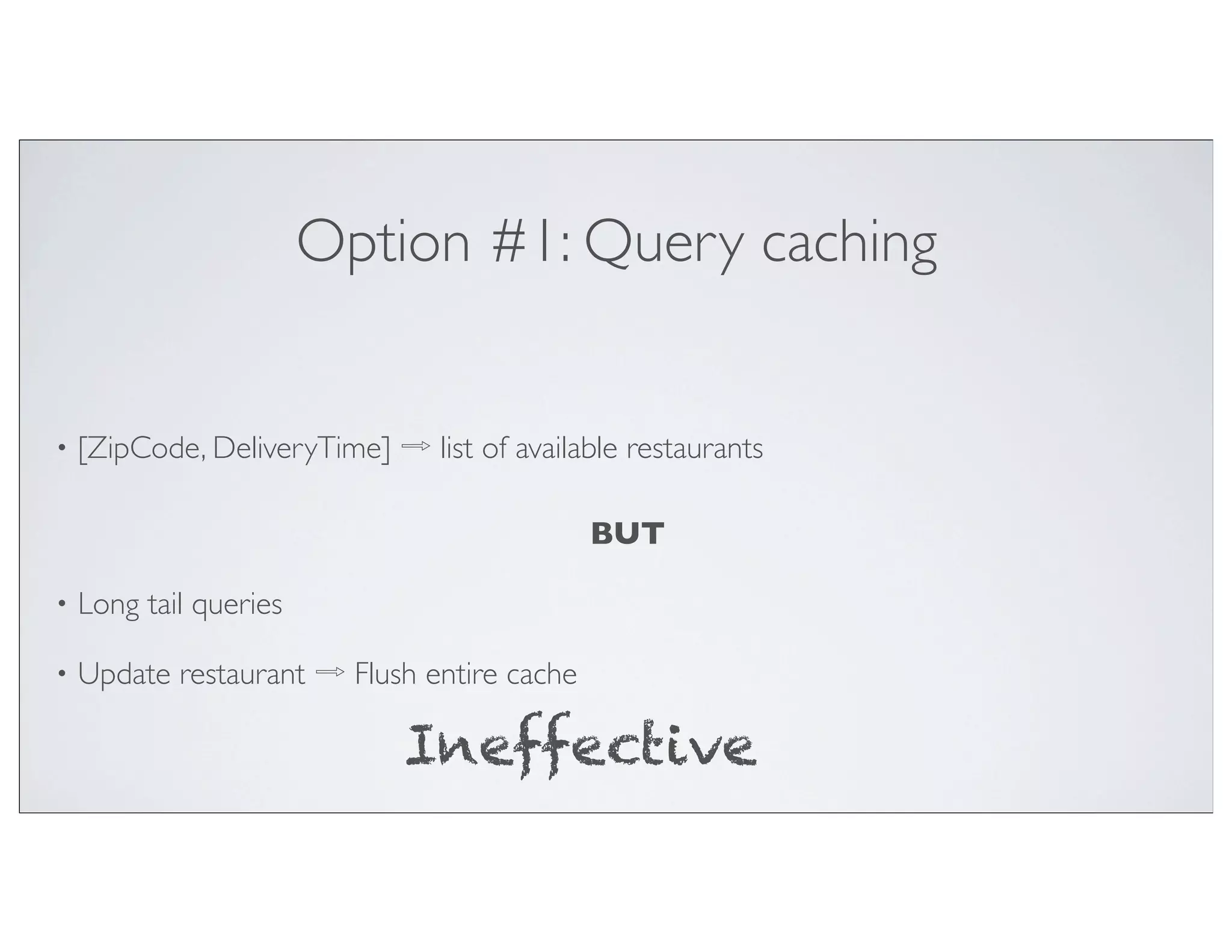 Option #1: Query caching


•   [ZipCode, DeliveryTime] ⇨ list of available restaurants

                                             BUT

•   Long tail queries

•   Update restaurant ⇨ Flush entire cache

                              Ineffective
 