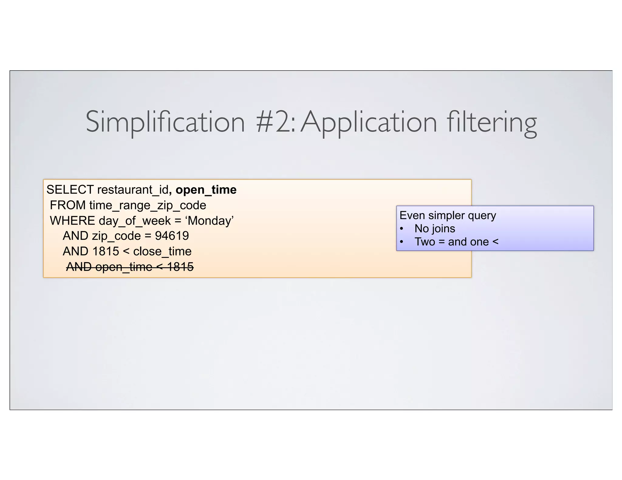 Simpliﬁcation #2: Application ﬁltering

SELECT restaurant_id, open_time
FROM time_range_zip_code
                                  Even simpler query
WHERE day_of_week = ‘Monday’
                                  • No joins
  AND zip_code = 94619            • Two = and one <
  AND 1815 < close_time
  AND open_time < 1815
 