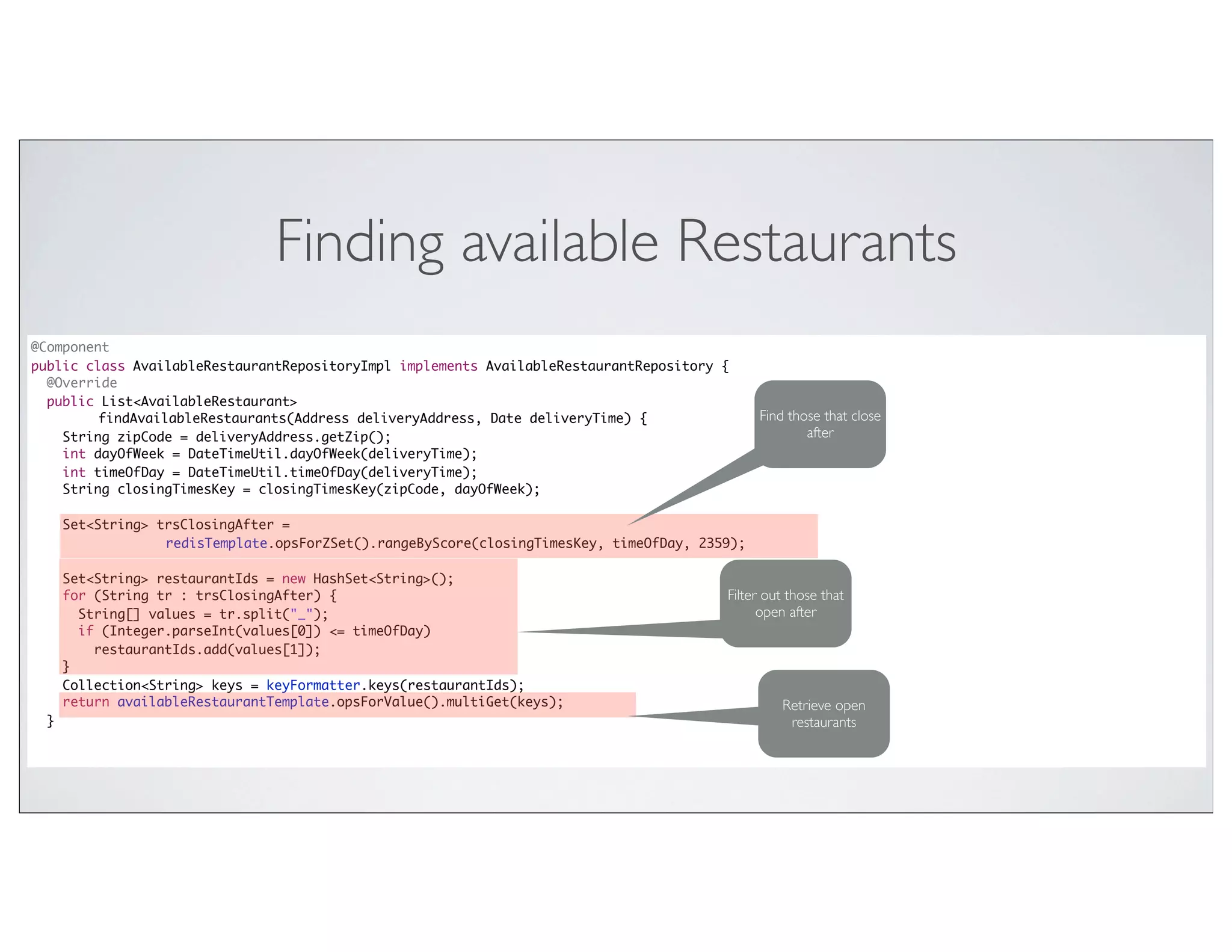 Finding available Restaurants
@Component
public class AvailableRestaurantRepositoryImpl implements AvailableRestaurantRepository {
  @Override
  public List<AvailableRestaurant>
         findAvailableRestaurants(Address deliveryAddress, Date deliveryTime) {                 Find those that close
    String zipCode = deliveryAddress.getZip();                                                          after
    int dayOfWeek = DateTimeUtil.dayOfWeek(deliveryTime);
    int timeOfDay = DateTimeUtil.timeOfDay(deliveryTime);
    String closingTimesKey = closingTimesKey(zipCode, dayOfWeek);

      Set<String> trsClosingAfter =
                   redisTemplate.opsForZSet().rangeByScore(closingTimesKey, timeOfDay, 2359);

      Set<String> restaurantIds = new HashSet<String>();
      for (String tr : trsClosingAfter) {                                                 Filter out those that
        String[] values = tr.split("_");                                                        open after
        if (Integer.parseInt(values[0]) <= timeOfDay)
          restaurantIds.add(values[1]);
      }
      Collection<String> keys = keyFormatter.keys(restaurantIds);
      return availableRestaurantTemplate.opsForValue().multiGet(keys);                             Retrieve open
  }                                                                                                 restaurants
 