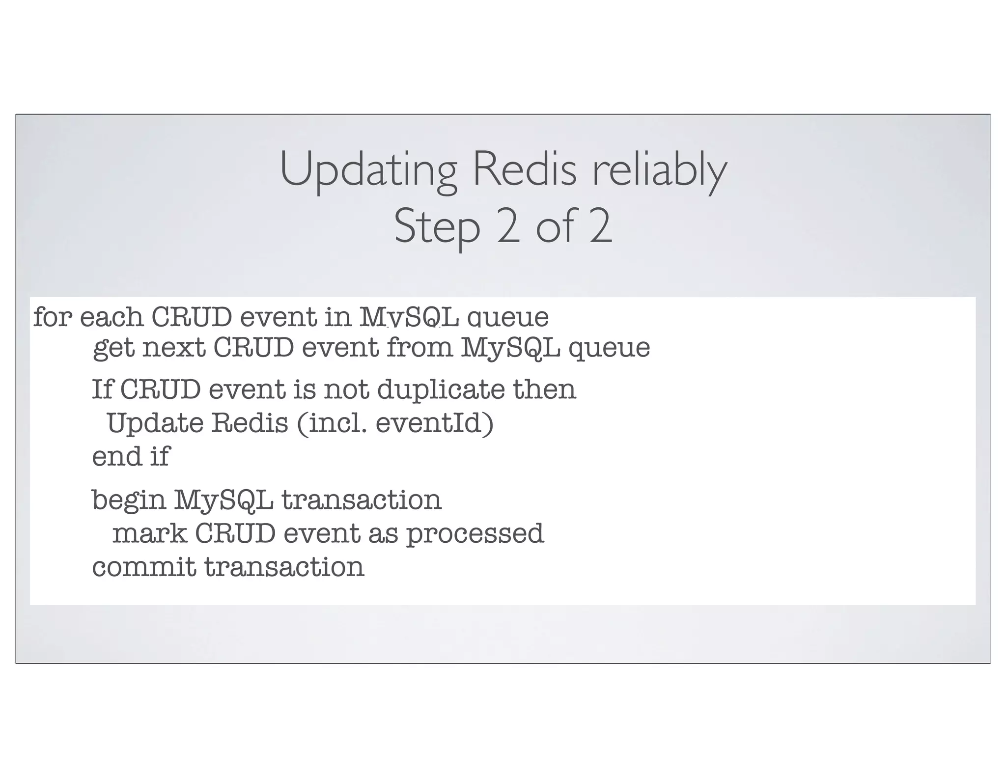Updating Redis reliably
                    Step 2 of 2
for each CRUD event in MySQL queue
     get next CRUD event from MySQL queue
     If CRUD event is not duplicate then
      Update Redis (incl. eventId)
     end if
     begin MySQL transaction
       mark CRUD event as processed
     commit transaction
 