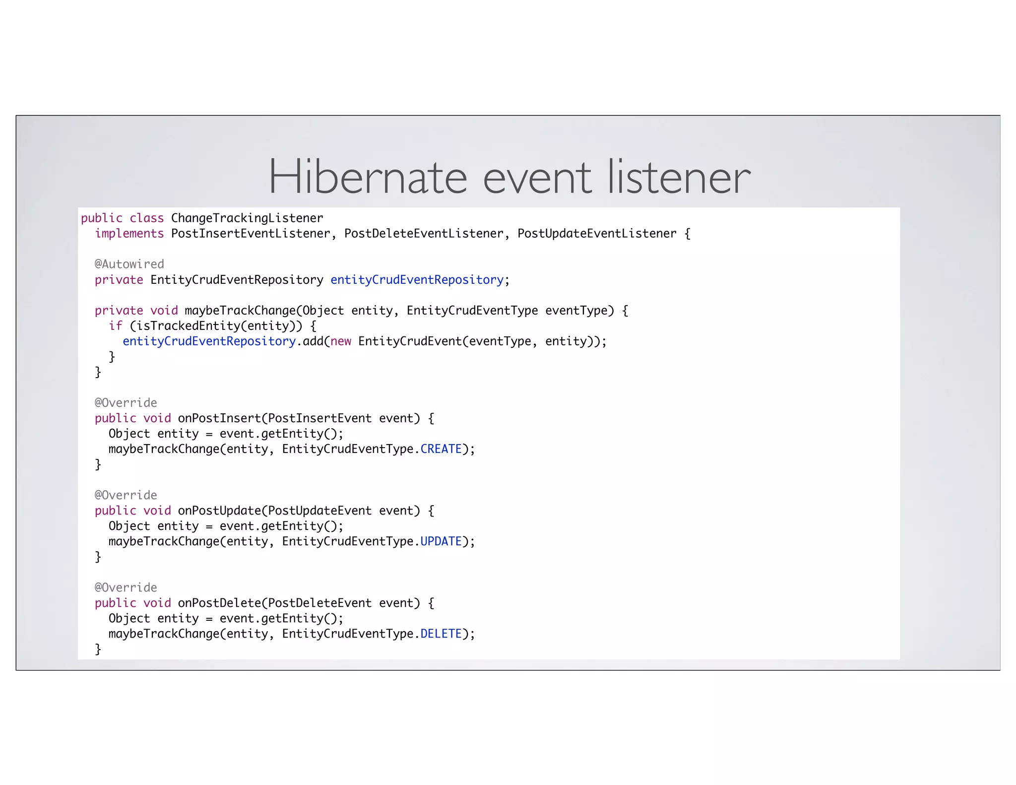 Hibernate event listener
public class ChangeTrackingListener
  implements PostInsertEventListener, PostDeleteEventListener, PostUpdateEventListener {

 @Autowired
 private EntityCrudEventRepository entityCrudEventRepository;

 private void maybeTrackChange(Object entity, EntityCrudEventType eventType) {
   if (isTrackedEntity(entity)) {
     entityCrudEventRepository.add(new EntityCrudEvent(eventType, entity));
   }
 }

 @Override
 public void onPostInsert(PostInsertEvent event) {
   Object entity = event.getEntity();
   maybeTrackChange(entity, EntityCrudEventType.CREATE);
 }

 @Override
 public void onPostUpdate(PostUpdateEvent event) {
   Object entity = event.getEntity();
   maybeTrackChange(entity, EntityCrudEventType.UPDATE);
 }

 @Override
 public void onPostDelete(PostDeleteEvent event) {
   Object entity = event.getEntity();
   maybeTrackChange(entity, EntityCrudEventType.DELETE);
 }
 