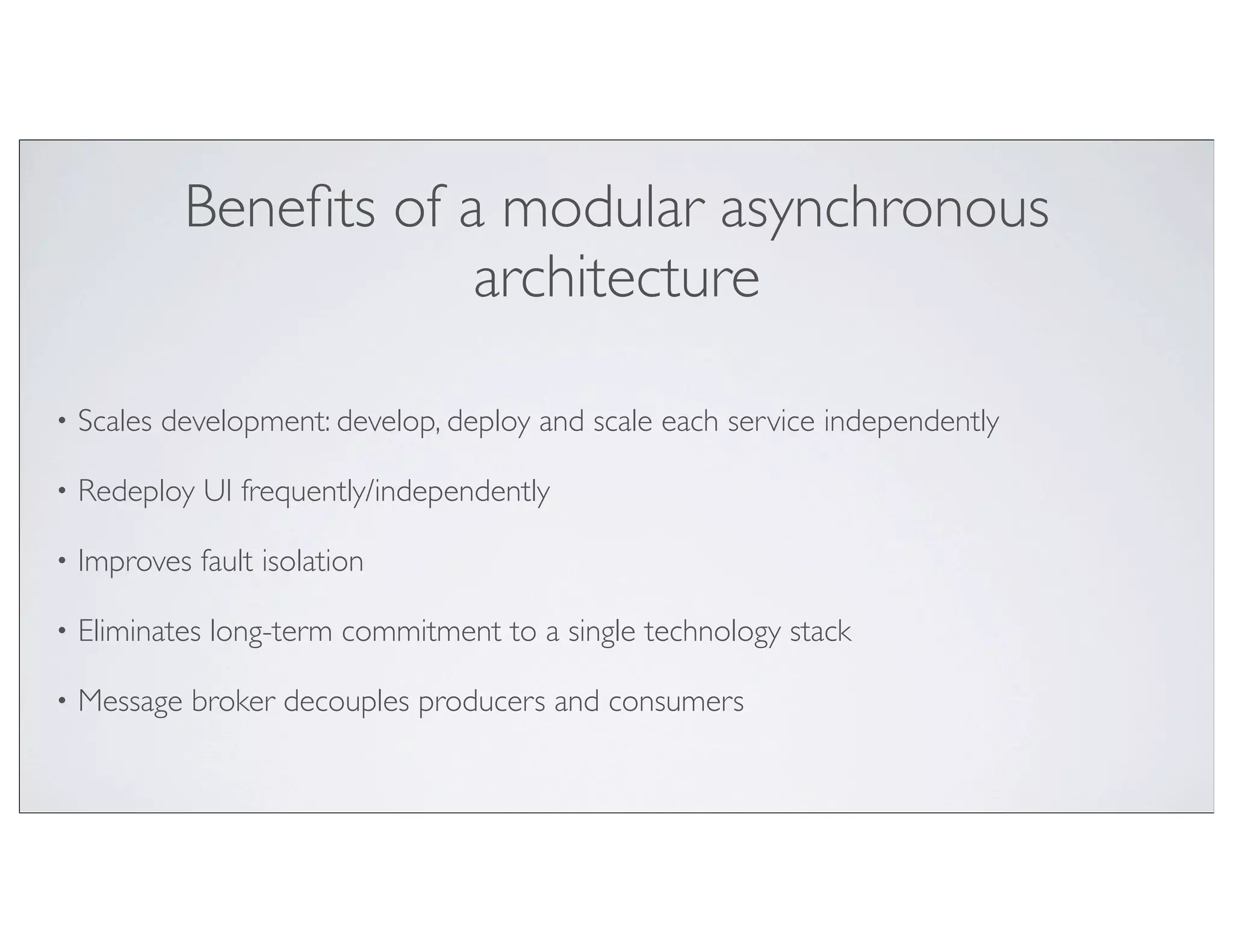 Beneﬁts of a modular asynchronous
                        architecture

•   Scales development: develop, deploy and scale each service independently

•   Redeploy UI frequently/independently

•   Improves fault isolation

•   Eliminates long-term commitment to a single technology stack

•   Message broker decouples producers and consumers
 