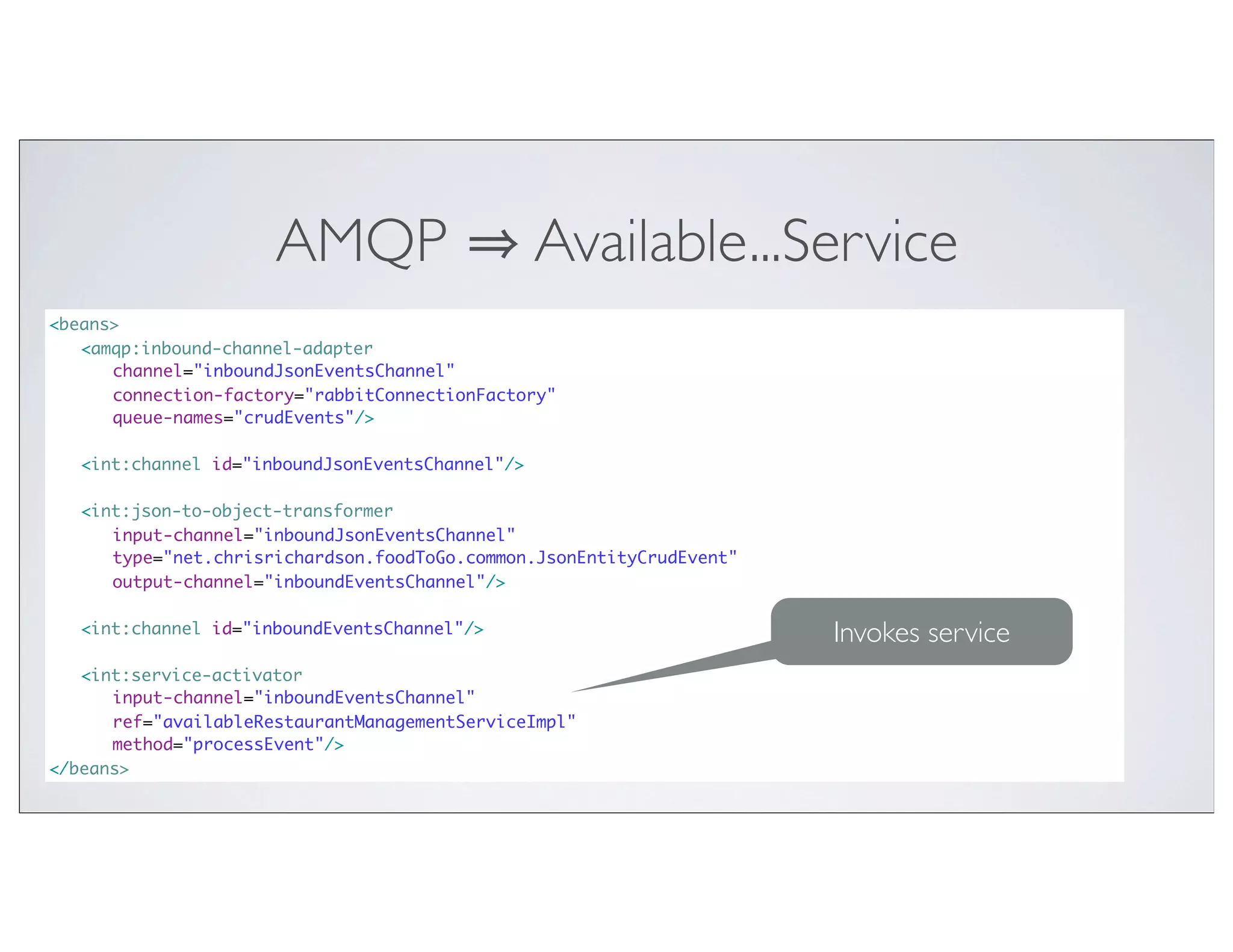 AMQP                     Available...Service
<beans>
	 <amqp:inbound-channel-adapter
	 	 channel="inboundJsonEventsChannel"
	 	 connection-factory="rabbitConnectionFactory"
	 	 queue-names="crudEvents"/>

	 <int:channel id="inboundJsonEventsChannel"/>
	
	 <int:json-to-object-transformer
	 	 input-channel="inboundJsonEventsChannel"
	 	 type="net.chrisrichardson.foodToGo.common.JsonEntityCrudEvent"
	 	 output-channel="inboundEventsChannel"/>
	
	 <int:channel id="inboundEventsChannel"/>                           Invokes service
	
	 <int:service-activator
	 	 input-channel="inboundEventsChannel"
	 	 ref="availableRestaurantManagementServiceImpl"
	 	 method="processEvent"/>
</beans>
 