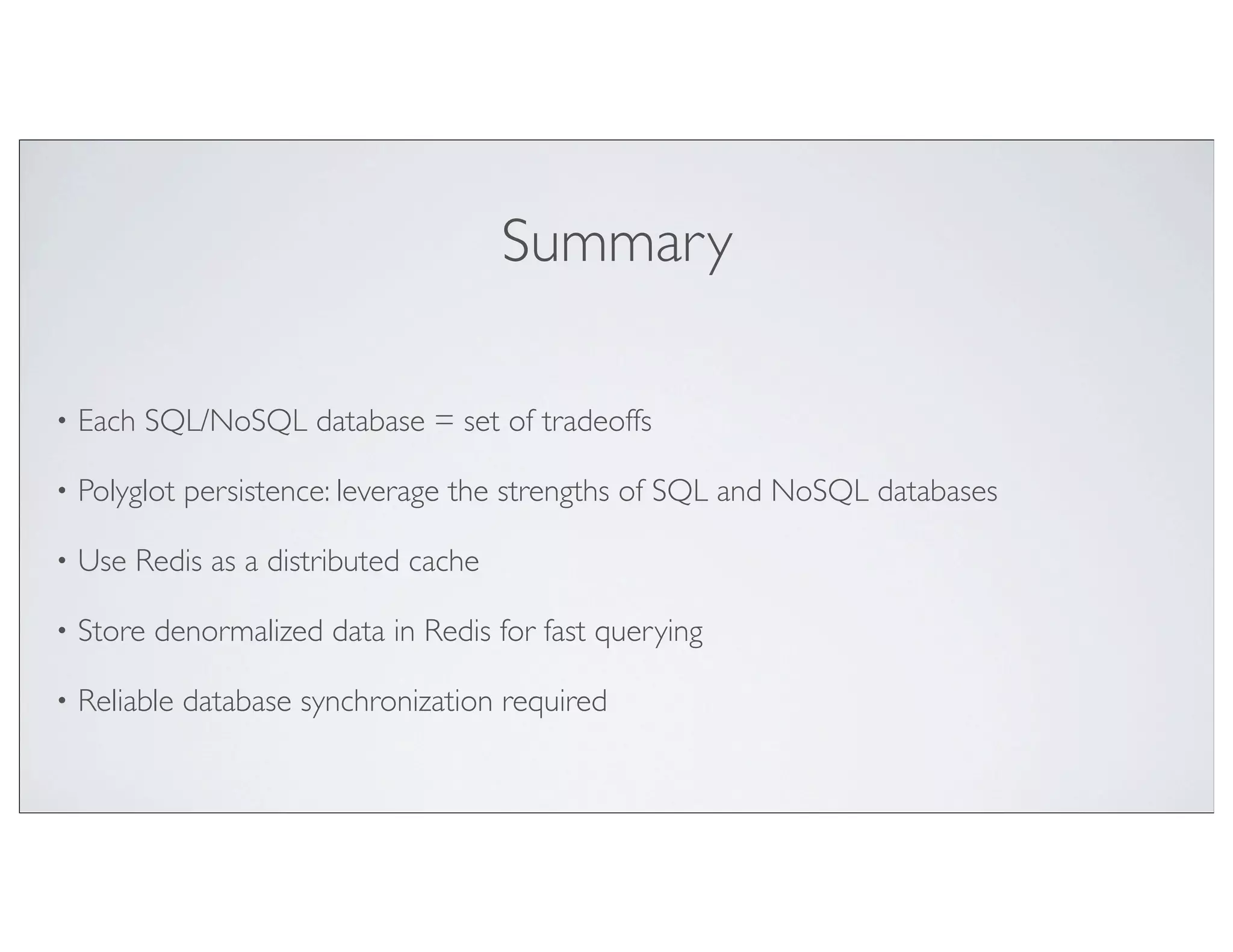 Summary

•   Each SQL/NoSQL database = set of tradeoffs

•   Polyglot persistence: leverage the strengths of SQL and NoSQL databases

•   Use Redis as a distributed cache

•   Store denormalized data in Redis for fast querying

•   Reliable database synchronization required
 