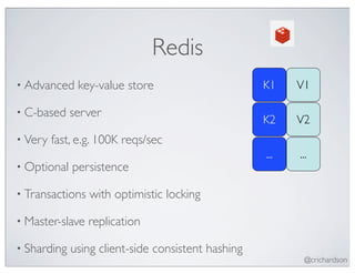 Redis
• Advanced    key-value store                       K1    V1

• C-based    server
                                                    K2    V2
• Very   fast, e.g. 100K reqs/sec
                                                    ...   ...
• Optional   persistence

• Transactions   with optimistic locking

• Master-slave   replication

• Sharding   using client-side consistent hashing
                                                           @crichardson
 
