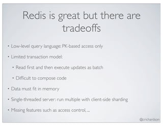 Redis is great but there are
                     tradeoffs
•   Low-level query language: PK-based access only

•   Limited transaction model:

    •   Read ﬁrst and then execute updates as batch

    •   Difﬁcult to compose code

•   Data must ﬁt in memory

•   Single-threaded server: run multiple with client-side sharding

•   Missing features such as access control, ...
                                                                     @crichardson
 