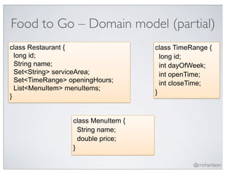 Food to Go – Domain model (partial)
class Restaurant {                   class TimeRange {
  long id;                             long id;
  String name;                         int dayOfWeek;
  Set<String> serviceArea;             int openTime;
  Set<TimeRange> openingHours;         int closeTime;
  List<MenuItem> menuItems;
                                     }
}


                  class MenuItem {
                    String name;
                    double price;
                  }

                                                @crichardson
 
