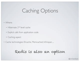 Caching Options
•   Where:

    •   Hibernate 2nd level cache

    •   Explicit calls from application code

    •   Caching aspect

•   Cache technologies: Ehcache, Memcached, Inﬁnispan, ...



                Redis is also an option
                                                             @crichardson
 