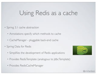Using Redis as a cache
•   Spring 3.1 cache abstraction

    •   Annotations specify which methods to cache

    •   CacheManager - pluggable back-end cache

•   Spring Data for Redis

    •   Simpliﬁes the development of Redis applications

    •   Provides RedisTemplate (analogous to JdbcTemplate)

    •   Provides RedisCacheManager
                                                             @crichardson
 