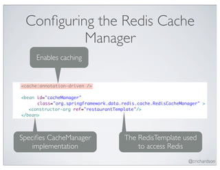 Conﬁguring the Redis Cache
              Manager
         Enables caching


	   <cache:annotation-driven />

	   <bean id="cacheManager"
          class="org.springframework.data.redis.cache.RedisCacheManager" >
	   	 <constructor-arg ref="restaurantTemplate"/>
	   </bean>




    Speciﬁes CacheManager                  The RedisTemplate used
        implementation                         to access Redis
                                                                   @crichardson
 
