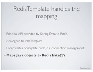 RedisTemplate handles the
               mapping

• Principal API   provided by Spring Data to Redis

• Analogous   to JdbcTemplate

• Encapsulates    boilerplate code, e.g. connection management

• Maps   Java objects          Redis byte[]’s


                                                          @crichardson
 