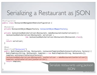 Serializing a Restaurant as JSON
@Configuration
public class RestaurantManagementRedisConfiguration {

    @Autowired
    private RestaurantObjectMapperFactory restaurantObjectMapperFactory;

    private JacksonJsonRedisSerializer<Restaurant> makeRestaurantJsonSerializer() {
      JacksonJsonRedisSerializer<Restaurant> serializer =
                           new JacksonJsonRedisSerializer<Restaurant>(Restaurant.class);
      ...
      return serializer;
    }

    @Bean
    @Qualifier("Restaurant")
    public RedisTemplate<String, Restaurant> restaurantTemplate(RedisConnectionFactory factory) {
      RedisTemplate<String, Restaurant> template = new RedisTemplate<String, Restaurant>();
      template.setConnectionFactory(factory);
      JacksonJsonRedisSerializer<Restaurant> jsonSerializer = makeRestaurantJsonSerializer();
      template.setValueSerializer(jsonSerializer);
      return template;
    }
                                                    Serialize restaurants using Jackson
}                                                                  JSON
                                                                                           @crichardson
 